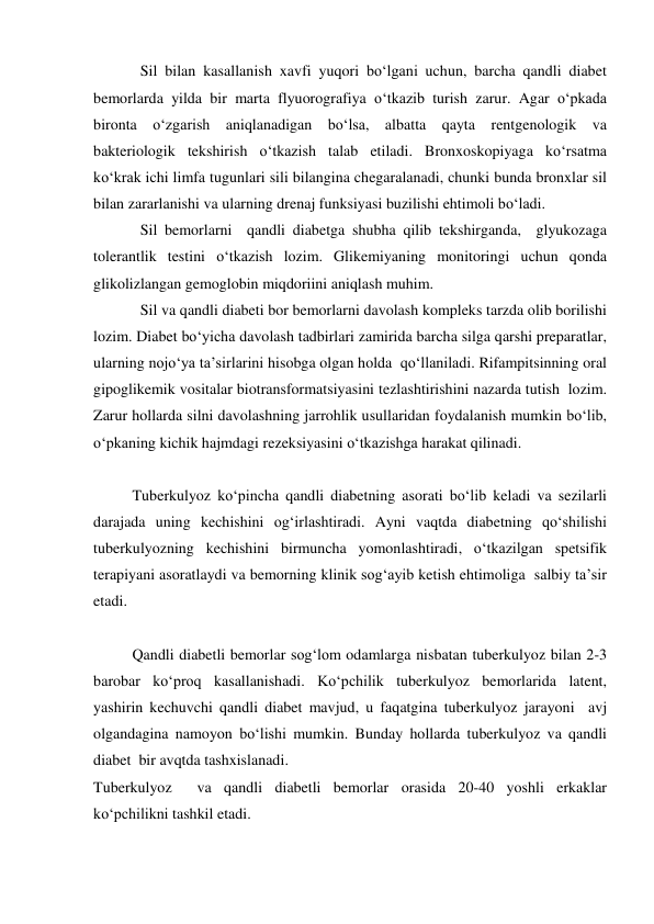 Sil bilan kasallanish xavfi yuqori bo‘lgani uchun, barcha qandli diabet 
bemorlarda yilda bir marta flyuorografiya o‘tkazib turish zarur. Agar o‘pkada 
bironta o‘zgarish aniqlanadigan bo‘lsa, albatta qayta rentgenologik va 
bakteriologik tekshirish o‘tkazish talab etiladi. Bronxoskopiyaga ko‘rsatma 
ko‘krak ichi limfa tugunlari sili bilangina chegaralanadi, chunki bunda bronxlar sil 
bilan zararlanishi va ularning drenaj funksiyasi buzilishi ehtimoli bo‘ladi. 
Sil bemorlarni  qandli diabetga shubha qilib tekshirganda,  glyukozaga 
tolerantlik testini o‘tkazish lozim. Glikemiyaning monitoringi uchun qonda 
glikolizlangan gemoglobin miqdoriini aniqlash muhim. 
Sil va qandli diabeti bor bemorlarni davolash kompleks tarzda olib borilishi 
lozim. Diabet bo‘yicha davolash tadbirlari zamirida barcha silga qarshi preparatlar, 
ularning nojo‘ya ta’sirlarini hisobga olgan holda  qo‘llaniladi. Rifampitsinning oral 
gipoglikemik vositalar biotransformatsiyasini tezlashtirishini nazarda tutish  lozim. 
Zarur hollarda silni davolashning jarrohlik usullaridan foydalanish mumkin bo‘lib, 
o‘pkaning kichik hajmdagi rezeksiyasini o‘tkazishga harakat qilinadi. 
 
Tuberkulyoz ko‘pincha qandli diabetning asorati bo‘lib keladi va sezilarli 
darajada uning kechishini og‘irlashtiradi. Ayni vaqtda diabetning qo‘shilishi 
tuberkulyozning kechishini birmuncha yomonlashtiradi, o‘tkazilgan spetsifik 
terapiyani asoratlaydi va bemorning klinik sog‘ayib ketish ehtimoliga  salbiy ta’sir 
etadi. 
 
Qandli diabetli bemorlar sog‘lom odamlarga nisbatan tuberkulyoz bilan 2-3 
barobar ko‘proq kasallanishadi. Ko‘pchilik tuberkulyoz bemorlarida latent, 
yashirin kechuvchi qandli diabet mavjud, u faqatgina tuberkulyoz jarayoni  avj  
olgandagina namoyon bo‘lishi mumkin. Bunday hollarda tuberkulyoz va qandli 
diabet  bir avqtda tashxislanadi.  
Tuberkulyoz  va qandli diabetli bemorlar orasida 20-40 yoshli erkaklar 
ko‘pchilikni tashkil etadi.  
