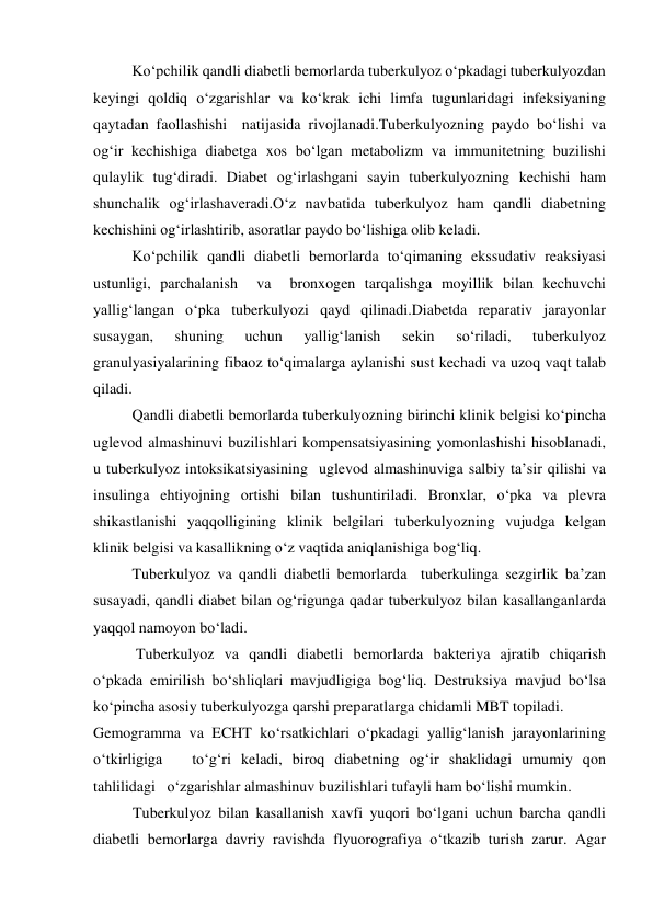 Ko‘pchilik qandli diabetli bemorlarda tuberkulyoz o‘pkadagi tuberkulyozdan 
keyingi qoldiq o‘zgarishlar va ko‘krak ichi limfa tugunlaridagi infeksiyaning 
qaytadan faollashishi  natijasida rivojlanadi.Tuberkulyozning paydo bo‘lishi va 
og‘ir kechishiga diabetga xos bo‘lgan metabolizm va immunitetning buzilishi 
qulaylik tug‘diradi. Diabet og‘irlashgani sayin tuberkulyozning kechishi ham 
shunchalik og‘irlashaveradi.O‘z navbatida tuberkulyoz ham qandli diabetning 
kechishini og‘irlashtirib, asoratlar paydo bo‘lishiga olib keladi. 
Ko‘pchilik qandli diabetli bemorlarda to‘qimaning ekssudativ reaksiyasi 
ustunligi, parchalanish  va  bronxogen tarqalishga moyillik bilan kechuvchi 
yallig‘langan o‘pka tuberkulyozi qayd qilinadi.Diabetda reparativ jarayonlar 
susaygan, 
shuning 
uchun 
yallig‘lanish 
sekin 
so‘riladi, 
tuberkulyoz 
granulyasiyalarining fibaoz to‘qimalarga aylanishi sust kechadi va uzoq vaqt talab 
qiladi. 
Qandli diabetli bemorlarda tuberkulyozning birinchi klinik belgisi ko‘pincha 
uglevod almashinuvi buzilishlari kompensatsiyasining yomonlashishi hisoblanadi, 
u tuberkulyoz intoksikatsiyasining  uglevod almashinuviga salbiy ta’sir qilishi va 
insulinga ehtiyojning ortishi bilan tushuntiriladi. Bronxlar, o‘pka va plevra 
shikastlanishi yaqqolligining klinik belgilari tuberkulyozning vujudga kelgan 
klinik belgisi va kasallikning o‘z vaqtida aniqlanishiga bog‘liq. 
Tuberkulyoz va qandli diabetli bemorlarda  tuberkulinga sezgirlik ba’zan 
susayadi, qandli diabet bilan og‘rigunga qadar tuberkulyoz bilan kasallanganlarda 
yaqqol namoyon bo‘ladi.  
 Tuberkulyoz va qandli diabetli bemorlarda bakteriya ajratib chiqarish  
o‘pkada emirilish bo‘shliqlari mavjudligiga bog‘liq. Destruksiya mavjud bo‘lsa 
ko‘pincha asosiy tuberkulyozga qarshi preparatlarga chidamli MBT topiladi. 
Gemogramma va ECHT ko‘rsatkichlari o‘pkadagi yallig‘lanish jarayonlarining 
o‘tkirligiga   to‘g‘ri keladi, biroq diabetning og‘ir shaklidagi umumiy qon 
tahlilidagi   o‘zgarishlar almashinuv buzilishlari tufayli ham bo‘lishi mumkin. 
Tuberkulyoz bilan kasallanish xavfi yuqori bo‘lgani uchun barcha qandli 
diabetli bemorlarga davriy ravishda flyuorografiya o‘tkazib turish zarur. Agar 
