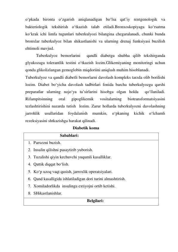 o‘pkada bironta o‘zgarish aniqlanadigan bo‘lsa qat’iy rentgenologik va 
bakteriologik tekshirish o‘tkazish talab etiladi.Bronxoskopiyaga ko‘rsatma  
ko‘krak ichi limfa tugunlari tuberkulyozi bilangina chegaralanadi, chunki bunda 
bronxlar tuberkulyoz bilan shikastlanishi va ularning drenaj funksiyasi buzilish 
ehtimoli mavjud. 
Tuberkulyoz bemorlarini  qandli diabetga shubha qilib tekshirganda  
glyukozaga tolerantlik testini o‘tkazish lozim.Glikemiyaning monitoringi uchun 
qonda glikolizlangan gemoglobin miqdoriini aniqlash muhim hisoblanadi. 
Tuberkulyoz va qandli diabetli bemorlarni davolash kompleks tarzda olib borilishi 
lozim. Diabet bo‘yicha davolash tadbirlari fonida barcha tuberkulyozga qarshi 
preparatlar ularning nojo‘ya ta’sirlarini hisobga olgan holda  qo‘llaniladi. 
Rifampitsinning 
oral 
gipoglikemik 
vositalarning 
biotransformatsiyasini 
tezlashtirishini nazarda tutish  lozim. Zarur hollarda tuberkulyozni davolashning  
jarrohlik 
usullaridan 
foydalanish 
mumkin, 
o‘pkaning 
kichik 
o‘lchamli 
rezeksiyasini shtkazishga harakat qilinadi. 
 
 
 
               Diabetik koma 
                                 Sabablari: 
1. Parxezni buzish.  
2. Insulin qilishni pasaytirib yuborish.  
3. Tuzalishi qiyin kechuvchi yuqumli kasalliklar.  
4. Qattik diqqat bo‘lish.  
5. Ko‘p uzoq vaqt qusish, jarroxlik operatsiyalari.  
6. Qand kasalligida ishlatiladigan dori turini almashtirish.  
7. Xomiladorlikda  insulinga extiyojni ortib ketishi.  
8. SHikastlanishlar. 
Belgilari: 
