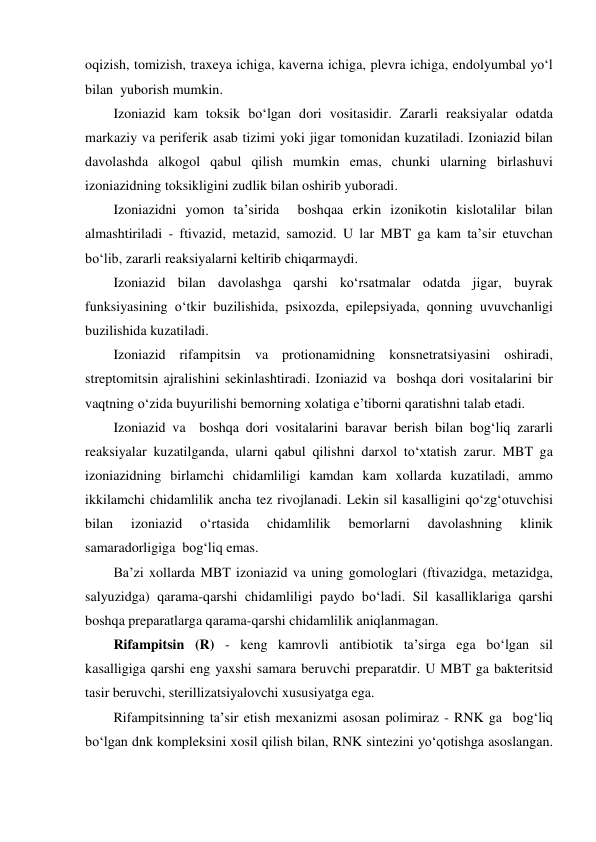 oqizish, tomizish, traxeya ichiga, kaverna ichiga, plevra ichiga, endolyumbal yo‘l 
bilan  yuborish mumkin. 
Izoniazid kam toksik bo‘lgan dori vositasidir. Zararli reaksiyalar odatda 
markaziy va periferik asab tizimi yoki jigar tomonidan kuzatiladi. Izoniazid bilan 
davolashda alkogol qabul qilish mumkin emas, chunki ularning birlashuvi 
izoniazidning toksikligini zudlik bilan oshirib yuboradi. 
Izoniazidni yomon ta’sirida  boshqaa erkin izonikotin kislotalilar bilan 
almashtiriladi - ftivazid, metazid, samozid. U lar MBT ga kam ta’sir etuvchan 
bo‘lib, zararli reaksiyalarni keltirib chiqarmaydi. 
Izoniazid bilan davolashga qarshi ko‘rsatmalar odatda jigar, buyrak 
funksiyasining o‘tkir buzilishida, psixozda, epilepsiyada, qonning uvuvchanligi 
buzilishida kuzatiladi. 
Izoniazid rifampitsin va protionamidning konsnetratsiyasini oshiradi, 
streptomitsin ajralishini sekinlashtiradi. Izoniazid va  boshqa dori vositalarini bir 
vaqtning o‘zida buyurilishi bemorning xolatiga e’tiborni qaratishni talab etadi.  
Izoniazid va  boshqa dori vositalarini baravar berish bilan bog‘liq zararli 
reaksiyalar kuzatilganda, ularni qabul qilishni darxol to‘xtatish zarur. MBT ga 
izoniazidning birlamchi chidamliligi kamdan kam xollarda kuzatiladi, ammo 
ikkilamchi chidamlilik ancha tez rivojlanadi. Lekin sil kasalligini qo‘zg‘otuvchisi 
bilan 
izoniazid 
o‘rtasida 
chidamlilik 
bemorlarni 
davolashning 
klinik 
samaradorligiga  bog‘liq emas. 
Ba’zi xollarda MBT izoniazid va uning gomologlari (ftivazidga, metazidga, 
salyuzidga) qarama-qarshi chidamliligi paydo bo‘ladi. Sil kasalliklariga qarshi  
boshqa preparatlarga qarama-qarshi chidamlilik aniqlanmagan. 
Rifampitsin (R) - keng kamrovli antibiotik ta’sirga ega bo‘lgan sil 
kasalligiga qarshi eng yaxshi samara beruvchi preparatdir. U MBT ga bakteritsid 
tasir beruvchi, sterillizatsiyalovchi xususiyatga ega. 
Rifampitsinning ta’sir etish mexanizmi asosan polimiraz - RNK ga  bog‘liq 
bo‘lgan dnk kompleksini xosil qilish bilan, RNK sintezini yo‘qotishga asoslangan. 
