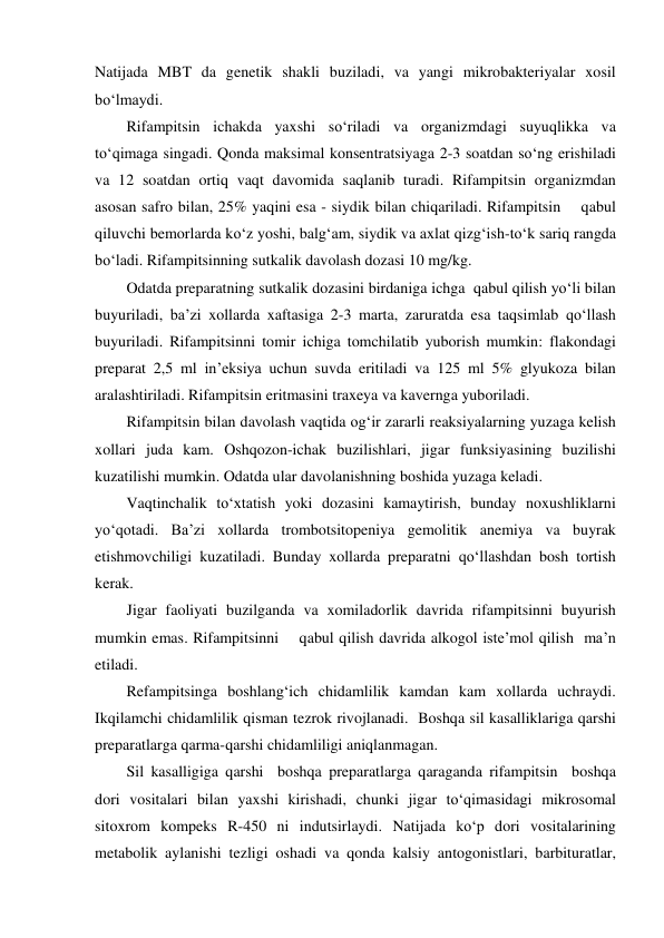 Natijada MBT da genetik shakli buziladi, va yangi mikrobakteriyalar xosil 
bo‘lmaydi. 
Rifampitsin ichakda yaxshi so‘riladi va organizmdagi suyuqlikka va 
to‘qimaga singadi. Qonda maksimal konsentratsiyaga 2-3 soatdan so‘ng erishiladi 
va 12 soatdan ortiq vaqt davomida saqlanib turadi. Rifampitsin organizmdan 
asosan safro bilan, 25% yaqini esa - siydik bilan chiqariladi. Rifampitsin    qabul 
qiluvchi bemorlarda ko‘z yoshi, balg‘am, siydik va axlat qizg‘ish-to‘k sariq rangda 
bo‘ladi. Rifampitsinning sutkalik davolash dozasi 10 mg/kg. 
Odatda preparatning sutkalik dozasini birdaniga ichga  qabul qilish yo‘li bilan 
buyuriladi, ba’zi xollarda xaftasiga 2-3 marta, zaruratda esa taqsimlab qo‘llash 
buyuriladi. Rifampitsinni tomir ichiga tomchilatib yuborish mumkin: flakondagi 
preparat 2,5 ml in’eksiya uchun suvda eritiladi va 125 ml 5% glyukoza bilan 
aralashtiriladi. Rifampitsin eritmasini traxeya va kavernga yuboriladi. 
Rifampitsin bilan davolash vaqtida og‘ir zararli reaksiyalarning yuzaga kelish 
xollari juda kam. Oshqozon-ichak buzilishlari, jigar funksiyasining buzilishi 
kuzatilishi mumkin. Odatda ular davolanishning boshida yuzaga keladi.  
Vaqtinchalik to‘xtatish yoki dozasini kamaytirish, bunday noxushliklarni 
yo‘qotadi. Ba’zi xollarda trombotsitopeniya gemolitik anemiya va buyrak 
etishmovchiligi kuzatiladi. Bunday xollarda preparatni qo‘llashdan bosh tortish 
kerak. 
Jigar faoliyati buzilganda va xomiladorlik davrida rifampitsinni buyurish 
mumkin emas. Rifampitsinni    qabul qilish davrida alkogol iste’mol qilish  ma’n 
etiladi. 
Refampitsinga boshlang‘ich chidamlilik kamdan kam xollarda uchraydi. 
Ikqilamchi chidamlilik qisman tezrok rivojlanadi.  Boshqa sil kasalliklariga qarshi 
preparatlarga qarma-qarshi chidamliligi aniqlanmagan.  
Sil kasalligiga qarshi  boshqa preparatlarga qaraganda rifampitsin  boshqa 
dori vositalari bilan yaxshi kirishadi, chunki jigar to‘qimasidagi mikrosomal 
sitoxrom kompeks R-450 ni indutsirlaydi. Natijada ko‘p dori vositalarining 
metabolik aylanishi tezligi oshadi va qonda kalsiy antogonistlari, barbituratlar, 
