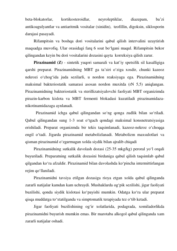 beta-blokatorlar, 
kortikosteroidlar, 
neyroleptiklar, 
diazepam, 
ba’zi 
antikoagulyantlar va antiaritmik vositalar (xinidin),  teofillin, digoksin, siklosporin 
darajasi pasayadi.  
Rifampitsin va boshqa dori vositalarini qabul qilish intervalini uzaytirish 
maqsadga muvofiq. Ular orasidagi farq 6 soat bo‘lgani maqul. Rifampitsin bekor 
qilingandan keyin bu dori vositalarini dozasini qayta  korreksiya qilish zarur. 
Pirazinamid (Z) - sintetik yuqori samarali va kat’iy spetsifik sil kasalligiga 
qarshi preparat. Pirazinamidning MBT ga ta’siri o‘ziga xosdir, chunki kazeoz 
nekrozi o‘chog‘ida juda sezilarli, u nordon reaksiyaga ega. Pirazinamidning 
maksimal bakteriostatik samarasi asosan nordon muxitda (rN 5,5) aniqlangan. 
Pirazinamidning bakteriostatik va sterillizatsiyalovchi faoliyati MBT organizimda 
pirazin-karbon kislota va MBT fermenti blokadasi kuzatiladi pirazinamidaza-
nikotinamidazaga aynlanadi. 
 Pirazinamid ichga qabul qilingandan so‘ng qonga zudlik bilan so‘riladi. 
Qabul qilingandan sung 1-3 soat o‘tgach qondagi maksimal konsnetratsiyasiga 
erishiladi. Preparat organizmda bir tekis taqsimlanadi, kazeoz-nekroz o‘choqqa 
engil o‘tadi. Jigarda pirazinamid metabolizlanadi. Metabolizm maxsulotlari va 
qisman pirazinamid o‘zgarmagan xolda siydik bilan ajralib chiqadi 
Pirazinamidning sutkalik davolash dozasi (25-35 mkg/kg) peroral yo‘l orqali 
buyuriladi. Preparatning sutkalik dozasini birdaniga qabul qilish taqsimlab qabul 
qilgandan ko‘ra afzaldir. Pirazinamid bilan davolashda ko‘pincha intermittirlangan 
rejim qo‘llaniladi. 
Pirazinamidni tavsiya etilgan dozasiga rioya etgan xolda qabul qilinganda 
zararli natijalar kamdan kam uchraydi. Mushaklarda og‘pik sezilishi, jigar faoliyati 
buzilishi, qonda siydik kislotasi ko‘payishi mumkin. Odatga ko‘ra ular preparat 
qisqa muddatga to‘xtatilganda va simptomatik terapiyada tez o‘tib ketadi. 
Jigar faoliyati buzilishining og‘ir xolatlarida, podagrada, xomiladorlikda 
pirazinamidni buyurish mumkin emas. Bir marotaba alkogol qabul qilinganda xam 
zararli natijalar oshadi. 

