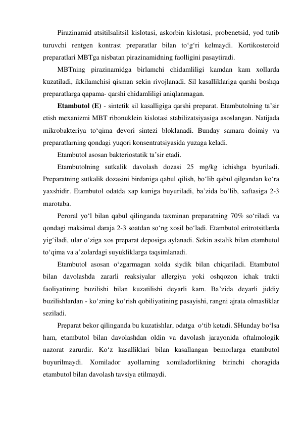 Pirazinamid atsitilsalitsil kislotasi, askorbin kislotasi, probenetsid, yod tutib 
turuvchi rentgen kontrast preparatlar bilan to‘g‘ri kelmaydi. Kortikosteroid 
preparatlari MBTga nisbatan pirazinamidning faolligini pasaytiradi. 
MBTning pirazinamidga birlamchi chidamliligi kamdan kam xollarda 
kuzatiladi, ikkilamchisi qisman sekin rivojlanadi. Sil kasalliklariga qarshi boshqa 
preparatlarga qapama- qarshi chidamliligi aniqlanmagan. 
Etambutol (E) - sintetik sil kasalligiga qarshi preparat. Etambutolning ta’sir 
etish mexanizmi MBT ribonuklein kislotasi stabilizatsiyasiga asoslangan. Natijada 
mikrobakteriya to‘qima devori sintezi bloklanadi. Bunday samara doimiy va 
preparatlarning qondagi yuqori konsentratsiyasida yuzaga keladi. 
Etambutol asosan bakteriostatik ta’sir etadi. 
Etambutolning sutkalik davolash dozasi 25 mg/kg ichishga byuriladi. 
Preparatning sutkalik dozasini birdaniga qabul qilish, bo‘lib qabul qilgandan ko‘ra 
yaxshidir. Etambutol odatda xap kuniga buyuriladi, ba’zida bo‘lib, xaftasiga 2-3 
marotaba.  
Peroral yo‘l bilan qabul qilinganda taxminan preparatning 70% so‘riladi va 
qondagi maksimal daraja 2-3 soatdan so‘ng xosil bo‘ladi. Etambutol eritrotsitlarda 
yig‘iladi, ular o‘ziga xos preparat deposiga aylanadi. Sekin astalik bilan etambutol 
to‘qima va a’zolardagi suyukliklarga taqsimlanadi. 
Etambutol asosan o‘zgarmagan xolda siydik bilan chiqariladi. Etambutol 
bilan davolashda zararli reaksiyalar allergiya yoki oshqozon ichak trakti 
faoliyatining buzilishi bilan kuzatilishi deyarli kam. Ba’zida deyarli jiddiy 
buzilishlardan - ko‘zning ko‘rish qobiliyatining pasayishi, rangni ajrata olmasliklar 
seziladi.  
Preparat bekor qilinganda bu kuzatishlar, odatga  o‘tib ketadi. SHunday bo‘lsa 
ham, etambutol bilan davolashdan oldin va davolash jarayonida oftalmologik 
nazorat zarurdir. Ko‘z kasalliklari bilan kasallangan bemorlarga etambutol 
buyurilmaydi. Xomilador ayollarning xomiladorlikning birinchi choragida 
etambutol bilan davolash tavsiya etilmaydi.  
