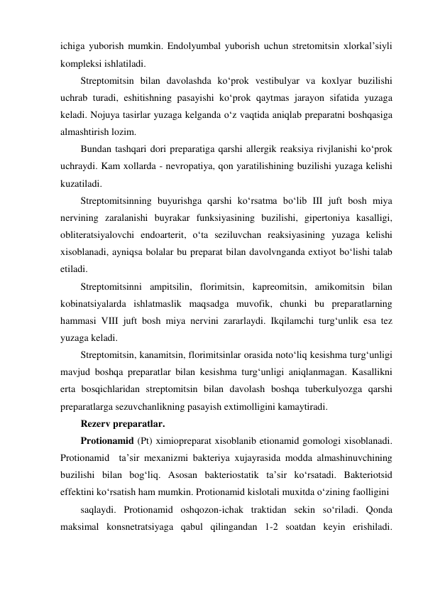 ichiga yuborish mumkin. Endolyumbal yuborish uchun stretomitsin xlorkal’siyli 
kompleksi ishlatiladi. 
Streptomitsin bilan davolashda ko‘prok vestibulyar va koxlyar buzilishi 
uchrab turadi, eshitishning pasayishi ko‘prok qaytmas jarayon sifatida yuzaga 
keladi. Nojuya tasirlar yuzaga kelganda o‘z vaqtida aniqlab preparatni boshqasiga 
almashtirish lozim. 
Bundan tashqari dori preparatiga qarshi allergik reaksiya rivjlanishi ko‘prok 
uchraydi. Kam xollarda - nevropatiya, qon yaratilishining buzilishi yuzaga kelishi 
kuzatiladi. 
Streptomitsinning buyurishga qarshi ko‘rsatma bo‘lib III juft bosh miya 
nervining zaralanishi buyrakar funksiyasining buzilishi, gipertoniya kasalligi, 
obliteratsiyalovchi endoarterit, o‘ta seziluvchan reaksiyasining yuzaga kelishi 
xisoblanadi, ayniqsa bolalar bu preparat bilan davolvnganda extiyot bo‘lishi talab 
etiladi.  
Streptomitsinni ampitsilin, florimitsin, kapreomitsin, amikomitsin bilan 
kobinatsiyalarda ishlatmaslik maqsadga muvofik, chunki bu preparatlarning 
hammasi VIII juft bosh miya nervini zararlaydi. Ikqilamchi turg‘unlik esa tez 
yuzaga keladi.  
Streptomitsin, kanamitsin, florimitsinlar orasida noto‘liq kesishma turg‘unligi 
mavjud boshqa preparatlar bilan kesishma turg‘unligi aniqlanmagan. Kasallikni 
erta bosqichlaridan streptomitsin bilan davolash boshqa tuberkulyozga qarshi 
preparatlarga sezuvchanlikning pasayish extimolligini kamaytiradi. 
Rezerv preparatlar. 
Protionamid (Pt) ximiopreparat xisoblanib etionamid gomologi xisoblanadi. 
Protionamid  ta’sir mexanizmi bakteriya xujayrasida modda almashinuvchining 
buzilishi bilan bog‘liq. Asosan bakteriostatik ta’sir ko‘rsatadi. Bakteriotsid 
effektini ko‘rsatish ham mumkin. Protionamid kislotali muxitda o‘zining faolligini 
saqlaydi. Protionamid oshqozon-ichak traktidan sekin so‘riladi. Qonda 
maksimal konsnetratsiyaga qabul qilingandan 1-2 soatdan keyin erishiladi. 
