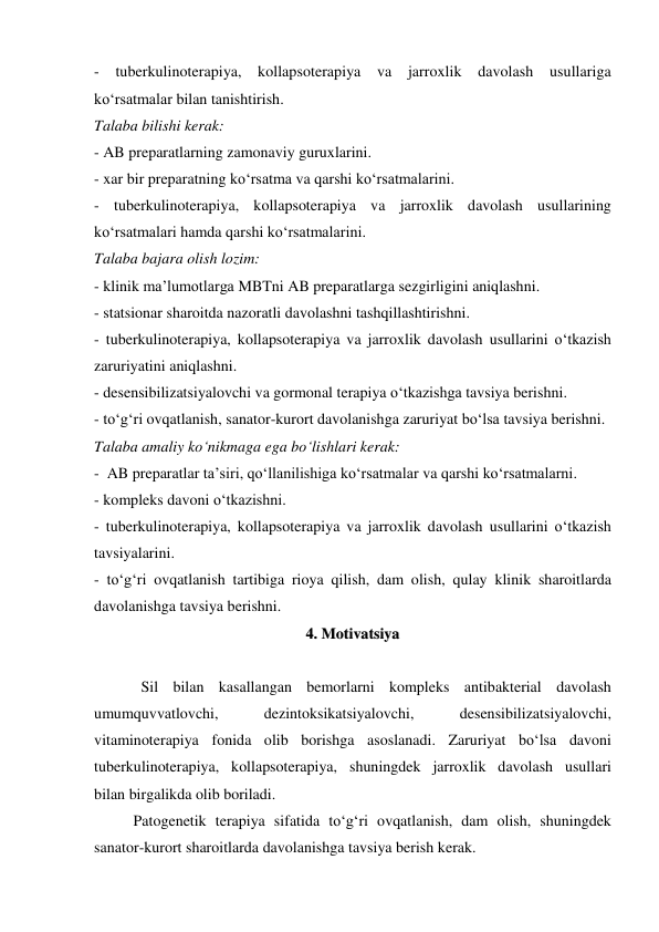 - tuberkulinoterapiya, kollapsoterapiya va jarroxlik davolash usullariga 
ko‘rsatmalar bilan tanishtirish. 
Talaba bilishi kerak: 
- AB preparatlarning zamonaviy guruxlarini. 
- xar bir preparatning ko‘rsatma va qarshi ko‘rsatmalarini. 
- tuberkulinoterapiya, kollapsoterapiya va jarroxlik davolash usullarining 
ko‘rsatmalari hamda qarshi ko‘rsatmalarini. 
Talaba bajara olish lozim: 
- klinik ma’lumotlarga MBTni AB preparatlarga sezgirligini aniqlashni. 
- statsionar sharoitda nazoratli davolashni tashqillashtirishni.  
- tuberkulinoterapiya, kollapsoterapiya va jarroxlik davolash usullarini o‘tkazish 
zaruriyatini aniqlashni. 
- desensibilizatsiyalovchi va gormonal terapiya o‘tkazishga tavsiya berishni. 
- to‘g‘ri ovqatlanish, sanator-kurort davolanishga zaruriyat bo‘lsa tavsiya berishni. 
Talaba amaliy ko‘nikmaga ega bo‘lishlari kerak: 
-  AB preparatlar ta’siri, qo‘llanilishiga ko‘rsatmalar va qarshi ko‘rsatmalarni. 
- kompleks davoni o‘tkazishni. 
- tuberkulinoterapiya, kollapsoterapiya va jarroxlik davolash usullarini o‘tkazish 
tavsiyalarini. 
- to‘g‘ri ovqatlanish tartibiga rioya qilish, dam olish, qulay klinik sharoitlarda 
davolanishga tavsiya berishni. 
44..  M
Moottiivvaattssiiyyaa 
 
 
  Sil bilan kasallangan bemorlarni kompleks antibakterial davolash 
umumquvvatlovchi, 
dezintoksikatsiyalovchi, 
desensibilizatsiyalovchi, 
vitaminoterapiya fonida olib borishga asoslanadi. Zaruriyat bo‘lsa davoni 
tuberkulinoterapiya, kollapsoterapiya, shuningdek jarroxlik davolash usullari   
bilan birgalikda olib boriladi.  
Patogenetik terapiya sifatida to‘g‘ri ovqatlanish, dam olish, shuningdek 
sanator-kurort sharoitlarda davolanishga tavsiya berish kerak. 
