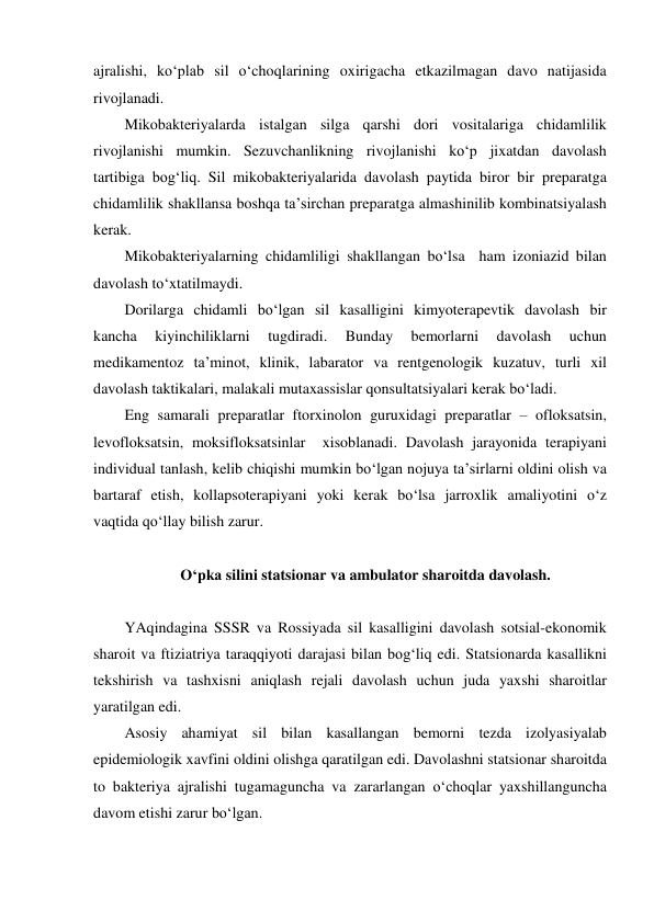 ajralishi, ko‘plab sil o‘choqlarining oxirigacha etkazilmagan davo natijasida 
rivojlanadi. 
Mikobakteriyalarda istalgan silga qarshi dori vositalariga chidamlilik 
rivojlanishi mumkin. Sezuvchanlikning rivojlanishi ko‘p jixatdan davolash 
tartibiga bog‘liq. Sil mikobakteriyalarida davolash paytida biror bir preparatga 
chidamlilik shakllansa boshqa ta’sirchan preparatga almashinilib kombinatsiyalash 
kerak.  
Mikobakteriyalarning chidamliligi shakllangan bo‘lsa  ham izoniazid bilan 
davolash to‘xtatilmaydi. 
Dorilarga chidamli bo‘lgan sil kasalligini kimyoterapevtik davolash bir 
kancha 
kiyinchiliklarni 
tugdiradi. 
Bunday 
bemorlarni 
davolash 
uchun   
medikamentoz ta’minot, klinik, labarator va rentgenologik kuzatuv, turli xil 
davolash taktikalari, malakali mutaxassislar qonsultatsiyalari kerak bo‘ladi. 
Eng samarali preparatlar ftorxinolon guruxidagi preparatlar – ofloksatsin, 
levofloksatsin, moksifloksatsinlar  xisoblanadi. Davolash jarayonida terapiyani 
individual tanlash, kelib chiqishi mumkin bo‘lgan nojuya ta’sirlarni oldini olish va 
bartaraf etish, kollapsoterapiyani yoki kerak bo‘lsa jarroxlik amaliyotini o‘z 
vaqtida qo‘llay bilish zarur. 
 
O‘pka silini statsionar va ambulator sharoitda davolash.    
 
YAqindagina SSSR va Rossiyada sil kasalligini davolash sotsial-ekonomik 
sharoit va ftiziatriya taraqqiyoti darajasi bilan bog‘liq edi. Statsionarda kasallikni 
tekshirish va tashxisni aniqlash rejali davolash uchun juda yaxshi sharoitlar 
yaratilgan edi.  
Asosiy ahamiyat sil bilan kasallangan bemorni tezda izolyasiyalab 
epidemiologik xavfini oldini olishga qaratilgan edi. Davolashni statsionar sharoitda 
to bakteriya ajralishi tugamaguncha va zararlangan o‘choqlar yaxshillanguncha 
davom etishi zarur bo‘lgan. 
