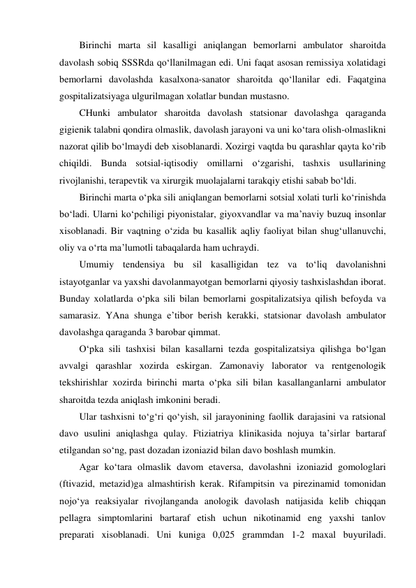 Birinchi marta sil kasalligi aniqlangan bemorlarni ambulator sharoitda 
davolash sobiq SSSRda qo‘llanilmagan edi. Uni faqat asosan remissiya xolatidagi 
bemorlarni davolashda kasalxona-sanator sharoitda qo‘llanilar edi. Faqatgina 
gospitalizatsiyaga ulgurilmagan xolatlar bundan mustasno.  
CHunki ambulator sharoitda davolash statsionar davolashga qaraganda 
gigienik talabni qondira olmaslik, davolash jarayoni va uni ko‘tara olish-olmaslikni 
nazorat qilib bo‘lmaydi deb xisoblanardi. Xozirgi vaqtda bu qarashlar qayta ko‘rib 
chiqildi. Bunda sotsial-iqtisodiy omillarni o‘zgarishi, tashxis usullarining 
rivojlanishi, terapevtik va xirurgik muolajalarni tarakqiy etishi sabab bo‘ldi. 
Birinchi marta o‘pka sili aniqlangan bemorlarni sotsial xolati turli ko‘rinishda 
bo‘ladi. Ularni ko‘pchiligi piyonistalar, giyoxvandlar va ma’naviy buzuq insonlar 
xisoblanadi. Bir vaqtning o‘zida bu kasallik aqliy faoliyat bilan shug‘ullanuvchi, 
oliy va o‘rta ma’lumotli tabaqalarda ham uchraydi.  
Umumiy tendensiya bu sil kasalligidan tez va to‘liq davolanishni 
istayotganlar va yaxshi davolanmayotgan bemorlarni qiyosiy tashxislashdan iborat. 
Bunday xolatlarda o‘pka sili bilan bemorlarni gospitalizatsiya qilish befoyda va 
samarasiz. YAna shunga e’tibor berish kerakki, statsionar davolash ambulator 
davolashga qaraganda 3 barobar qimmat.  
O‘pka sili tashxisi bilan kasallarni tezda gospitalizatsiya qilishga bo‘lgan 
avvalgi qarashlar xozirda eskirgan. Zamonaviy laborator va rentgenologik 
tekshirishlar xozirda birinchi marta o‘pka sili bilan kasallanganlarni ambulator 
sharoitda tezda aniqlash imkonini beradi.  
Ular tashxisni to‘g‘ri qo‘yish, sil jarayonining faollik darajasini va ratsional 
davo usulini aniqlashga qulay. Ftiziatriya klinikasida nojuya ta’sirlar bartaraf 
etilgandan so‘ng, past dozadan izoniazid bilan davo boshlash mumkin.  
Agar ko‘tara olmaslik davom etaversa, davolashni izoniazid gomologlari 
(ftivazid, metazid)ga almashtirish kerak. Rifampitsin va pirezinamid tomonidan  
nojo‘ya reaksiyalar rivojlanganda anologik davolash natijasida kelib chiqqan 
pellagra simptomlarini bartaraf etish uchun nikotinamid eng yaxshi tanlov 
preparati xisoblanadi. Uni kuniga 0,025 grammdan 1-2 maxal buyuriladi. 
