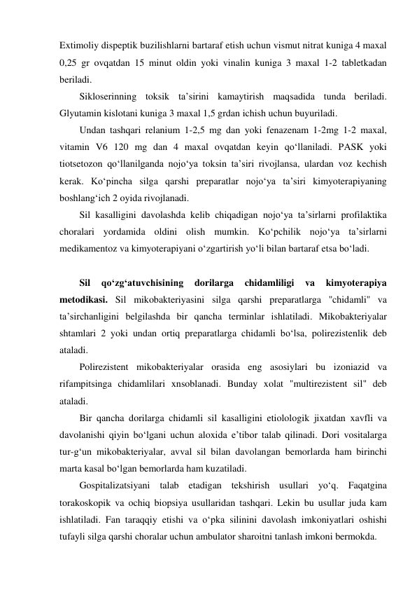 Extimoliy dispeptik buzilishlarni bartaraf etish uchun vismut nitrat kuniga 4 maxal 
0,25 gr ovqatdan 15 minut oldin yoki vinalin kuniga 3 maxal 1-2 tabletkadan 
beriladi. 
Sikloserinning toksik ta’sirini kamaytirish maqsadida tunda beriladi. 
Glyutamin kislotani kuniga 3 maxal 1,5 grdan ichish uchun buyuriladi.  
Undan tashqari relanium 1-2,5 mg dan yoki fenazenam 1-2mg 1-2 maxal, 
vitamin V6 120 mg dan 4 maxal ovqatdan keyin qo‘llaniladi. PASK yoki 
tiotsetozon qo‘llanilganda nojo‘ya toksin ta’siri rivojlansa, ulardan voz kechish 
kerak. Ko‘pincha silga qarshi preparatlar nojo‘ya ta’siri kimyoterapiyaning 
boshlang‘ich 2 oyida rivojlanadi.  
Sil kasalligini davolashda kelib chiqadigan nojo‘ya ta’sirlarni profilaktika 
choralari yordamida oldini olish mumkin. Ko‘pchilik nojo‘ya ta’sirlarni 
medikamentoz va kimyoterapiyani o‘zgartirish yo‘li bilan bartaraf etsa bo‘ladi. 
  
Sil 
qo‘zg‘atuvchisining 
dorilarga 
chidamliligi 
va 
kimyoterapiya 
metodikasi. Sil mikobakteriyasini silga qarshi preparatlarga ''chidamli'' va 
ta’sirchanligini belgilashda bir qancha terminlar ishlatiladi. Mikobakteriyalar 
shtamlari 2 yoki undan ortiq preparatlarga chidamli bo‘lsa, polirezistenlik deb 
ataladi.  
Polirezistent mikobakteriyalar orasida eng asosiylari bu izoniazid va 
rifampitsinga chidamlilari xnsoblanadi. Bunday xolat "multirezistent sil" deb 
ataladi.  
Bir qancha dorilarga chidamli sil kasalligini etiolologik jixatdan xavfli va 
davolanishi qiyin bo‘lgani uchun aloxida e’tibor talab qilinadi. Dori vositalarga 
tur-g‘un mikobakteriyalar, avval sil bilan davolangan bemorlarda ham birinchi 
marta kasal bo‘lgan bemorlarda ham kuzatiladi. 
Gospitalizatsiyani talab etadigan tekshirish usullari yo‘q. Faqatgina 
torakoskopik va ochiq biopsiya usullaridan tashqari. Lekin bu usullar juda kam 
ishlatiladi. Fan taraqqiy etishi va o‘pka silinini davolash imkoniyatlari oshishi 
tufayli silga qarshi choralar uchun ambulator sharoitni tanlash imkoni bermokda.  
