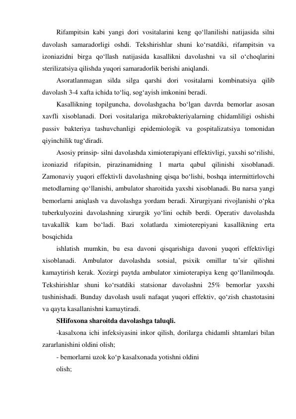 Rifampitsin kabi yangi dori vositalarini keng qo‘llanilishi natijasida silni 
davolash samaradorligi oshdi. Tekshirishlar shuni ko‘rsatdiki, rifampitsin va 
izoniazidni birga qo‘llash natijasida kasallikni davolashni va sil o‘choqlarini 
sterilizatsiya qilishda yuqori samaradorlik berishi aniqlandi.  
Asoratlanmagan silda silga qarshi dori vositalarni kombinatsiya qilib 
davolash 3-4 xafta ichida to‘liq, sog‘ayish imkonini beradi. 
Kasallikning topilguncha, dovolashgacha bo‘lgan davrda bemorlar asosan 
xavfli xisoblanadi. Dori vositalariga mikrobakteriyalarning chidamliligi oshishi 
passiv bakteriya tashuvchanligi epidemiologik va gospitalizatsiya tomonidan 
qiyinchilik tug‘diradi.  
Asosiy prinsip- silni davolashda ximioterapiyani effektivligi, yaxshi so‘rilishi, 
izoniazid rifapitsin, pirazinamidning 1 marta qabul qilinishi xisoblanadi. 
Zamonaviy yuqori effektivli davolashning qisqa bo‘lishi, boshqa intermittirlovchi 
metodlarning qo‘llanishi, ambulator sharoitida yaxshi xisoblanadi. Bu narsa yangi 
bemorlarni aniqlash va davolashga yordam beradi. Xirurgiyani rivojlanishi o‘pka 
tuberkulyozini davolashning xirurgik yo‘lini ochib berdi. Operativ davolashda 
tavakallik kam bo‘ladi. Bazi xolatlarda ximioterepiyani kasallikning erta 
bosqichida 
ishlatish mumkin, bu esa davoni qisqarishiga davoni yuqori effektivligi 
xisoblanadi. Ambulator davolashda sotsial, psixik omillar ta’sir qilishni 
kamaytirish kerak. Xozirgi paytda ambulator ximioterapiya keng qo‘llanilmoqda. 
Tekshirishlar shuni ko‘rsatdiki statsionar davolashni 25% bemorlar yaxshi 
tushinishadi. Bunday davolash usuli nafaqat yuqori effektiv, qo‘zish chastotasini 
va qayta kasallanishni kamaytiradi.  
SHifoxona sharoitda davolashga taluqli.  
-kasalxona ichi infeksiyasini inkor qilish, dorilarga chidamli shtamlari bilan  
zararlanishini oldini olish; 
- bemorlarni uzok ko‘p kasalxonada yotishni oldini 
olish;  
