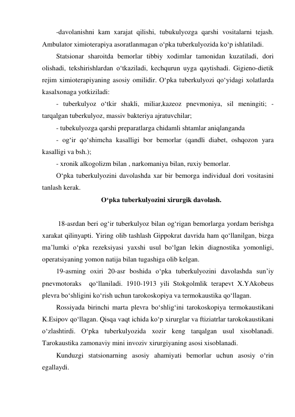-davolanishni kam xarajat qilishi, tubukulyozga qarshi vositalarni tejash. 
Ambulator ximioterapiya asoratlanmagan o‘pka tuberkulyozida ko‘p ishlatiladi. 
Statsionar sharoitda bemorlar tibbiy xodimlar tamonidan kuzatiladi, dori 
olishadi, tekshirishlardan o‘tkaziladi, kechqurun uyga qaytishadi. Gigieno-dietik 
rejim ximioterapiyaning asosiy omilidir. O‘pka tuberkulyozi qo‘yidagi xolatlarda 
kasalxonaga yotkiziladi:  
- tuberkulyoz o‘tkir shakli, miliar,kazeoz pnevmoniya, sil meningiti; - 
tarqalgan tuberkulyoz, massiv bakteriya ajratuvchilar;  
- tubekulyozga qarshi preparatlarga chidamli shtamlar aniqlanganda 
- og‘ir qo‘shimcha kasalligi bor bemorlar (qandli diabet, oshqozon yara 
kasalligi va bsh.);  
- xronik alkogolizm bilan , narkomaniya bilan, ruxiy bemorlar.  
O‘pka tuberkulyozini davolashda xar bir bemorga individual dori vositasini 
tanlash kerak.  
                          O‘pka tuberkulyozini xirurgik davolash. 
 
 18-asrdan beri og‘ir tuberkulyoz bilan og‘rigan bemorlarga yordam berishga 
xarakat qilinyapti. Yiring olib tashlash Gippokrat davrida ham qo‘llanilgan, bizga 
ma’lumki o‘pka rezeksiyasi yaxshi usul bo‘lgan lekin diagnostika yomonligi, 
operatsiyaning yomon natija bilan tugashiga olib kelgan.  
19-asrning oxiri 20-asr boshida o‘pka tuberkulyozini davolashda sun’iy 
pnevmotoraks  qo‘llaniladi. 1910-1913 yili Stokgolmlik terapevt X.YAkobeus 
plevra bo‘shligini ko‘rish uchun tarokoskopiya va termokaustika qo‘llagan.  
Rossiyada birinchi marta plevra bo‘shlig‘ini tarokoskopiya termokaustikani  
K.Esipov qo‘llagan. Qisqa vaqt ichida ko‘p xirurglar va ftiziatrlar tarokokaustikani 
o‘zlashtirdi. O‘pka tuberkulyozida xozir keng tarqalgan usul xisoblanadi. 
Tarokaustika zamonaviy mini invoziv xirurgiyaning asosi xisoblanadi.  
Kunduzgi statsionarning asosiy ahamiyati bemorlar uchun asosiy o‘rin 
egallaydi. 
  
