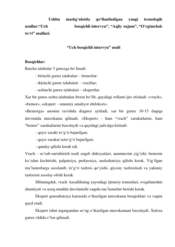                        Ushbu 
mashg‘ulotda 
qo‘llaniladigan 
yangi 
texnologik 
usullar:“Uch                        bosqichli intervyu”, “Aqliy xujum”, “O‘rgimchak 
to‘ri” usullari.  
 
“Uch bosqichli intervyu” usuli 
 
Bosqichlar:  
Barcha talabalar 3 guruxga bo‘linadi: 
- birinchi gurux talabalari – bemorlar; 
- ikkinchi gurux talabalari – vrachlar; 
- uchinchi gurux talabalari – ekspertlar. 
Xar bir gurux uchta talabadan iborat bo‘lib, quyidagi rollarni ijro etishadi: «vrach», 
«bemor», «ekspert – umumiy amaliyot shifokori». 
«Bemorga» anonim ravishda diagnoz aytiladi, xar bir gurux 10-15 daqiqa 
davomida muxokama qilinadi. «Ekspert» - ham “vrach” xarakatlarini, ham  
“bemor” xarakatlarini baxolaydi va quyidagi jadvalga kiritadi: 
 
- qaysi xarakt to‘g‘ri bajarilgan; 
 
- qaysi xarakat noto‘g‘ri bajarilgan; 
 
- qanday qilishi kerak edi. 
Vrach – so‘rab-surishtirish usuli orqali shikoyatlari, anamnezini yig‘ishi; bemorni 
ko‘zdan kechirishi, palpatsiya, perkussiya, auskultatsiya qilishi kerak. Yig‘ilgan 
ma’lumotlarga asoslanib, to‘g‘ri tashxis qo‘yishi, qiyosiy tashxislash va yakuniy 
tashxisni asoslay olishi kerak.  
 
SHuningdek, vrach  kasallikning xayotdagi ijtimoiy tomonlari, ovqatlanishni 
ahamiyati va uzoq muddat davolanishi xaqida ma’lumotlar berishi kerak.  
Ekspert qonsultatsiya kartasida o‘tkazilgan muxokama bosqichlari va vaqtni 
qayd etadi.  
Ekspert ishni tugatgandan so‘ng o‘tkazilgan muxokamani baxolaydi. Xulosa 
gurux oldida e’lon qilinadi. 
 

