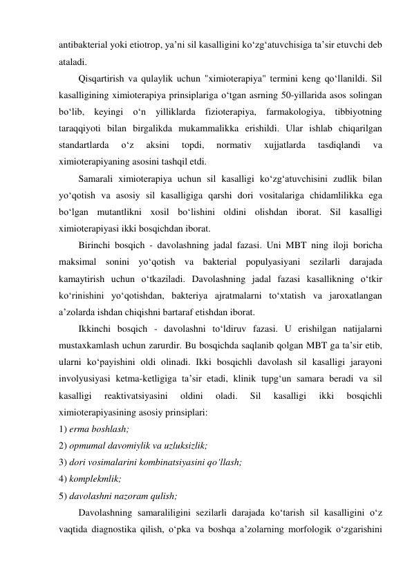 antibakterial yoki etiotrop, ya’ni sil kasalligini ko‘zg‘atuvchisiga ta’sir etuvchi deb 
ataladi.  
Qisqartirish va qulaylik uchun "ximioterapiya" termini keng qo‘llanildi. Sil 
kasalligining ximioterapiya prinsiplariga o‘tgan asrning 50-yillarida asos solingan 
bo‘lib, keyingi o‘n yilliklarda fizioterapiya, farmakologiya, tibbiyotning 
taraqqiyoti bilan birgalikda mukammalikka erishildi. Ular ishlab chiqarilgan 
standartlarda 
o‘z 
aksini 
topdi, 
normativ 
xujjatlarda 
tasdiqlandi 
va 
ximioterapiyaning asosini tashqil etdi.  
Samarali ximioterapiya uchun sil kasalligi ko‘zg‘atuvchisini zudlik bilan 
yo‘qotish va asosiy sil kasalligiga qarshi dori vositalariga chidamlilikka ega 
bo‘lgan mutantlikni xosil bo‘lishini oldini olishdan iborat. Sil kasalligi 
ximioterapiyasi ikki bosqichdan iborat.  
Birinchi bosqich - davolashning jadal fazasi. Uni MBT ning iloji boricha 
maksimal sonini yo‘qotish va bakterial populyasiyani sezilarli darajada 
kamaytirish uchun o‘tkaziladi. Davolashning jadal fazasi kasallikning o‘tkir 
ko‘rinishini yo‘qotishdan, bakteriya ajratmalarni to‘xtatish va jaroxatlangan 
a’zolarda ishdan chiqishni bartaraf etishdan iborat.  
Ikkinchi bosqich - davolashni to‘ldiruv fazasi. U erishilgan natijalarni 
mustaxkamlash uchun zarurdir. Bu bosqichda saqlanib qolgan MBT ga ta’sir etib, 
ularni ko‘payishini oldi olinadi. Ikki bosqichli davolash sil kasalligi jarayoni 
involyusiyasi ketma-ketligiga ta’sir etadi, klinik tupg‘un samara beradi va sil 
kasalligi 
reaktivatsiyasini 
oldini 
oladi. 
Sil 
kasalligi 
ikki 
bosqichli 
ximioterapiyasining asosiy prinsiplari: 
1) erma boshlash;  
2) opmumal davomiylik va uzluksizlik; 
3) dori vosimalarini kombinatsiyasini qo‘llash; 
4) komplekmlik; 
5) davolashni nazoram qulish; 
Davolashning samaraliligini sezilarli darajada ko‘tarish sil kasalligini o‘z 
vaqtida diagnostika qilish, o‘pka va boshqa a’zolarning morfologik o‘zgarishini 

