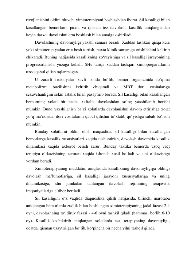 rivojlanishini oldini oluvchi ximioterapiyani boshlashdan iborat. Sil kasalligi bilan 
kasallangan bemorlarni puxta va qisman tez davolash, kasallik aniqlangandan 
keyin darxol davolashni erta boshlash bilan amalga oshiriladi.  
Davolashning davomiyligi yaxshi samara beradi. Xaddan tashkari qisqa kurs 
yoki ximioterapiyadan erta bosh tortish, puxta klinik samaraga erishilishini keltirib 
chikaradi. Buning natijasida kasallikning zo‘rayishiga va sil kasalligi jarayonining 
progressirlanishi yuzaga keladi. SHu tariqa xaddan tashqari ximiopreparatlarini 
uzoq qabul qilish oqlanmagan.  
U zararli reaksiyalar xavfi ostida bo‘lib, bemor organizmida to‘qima 
metabolizmi 
buzilishini 
keltirib 
chiqaradi 
va 
MBT 
dori 
vositalariga 
sezuvchanligini sekin astalik bilan pasaytirib boradi. Sil kasalligi bilan kasallangan 
bemorning xolati bir necha xaftalik davolashdan so‘ng yaxshilanib borishi 
mumkin. Bund yaxshilanish ba’zi xolatlarda davolanishni davom ettirishga xojat 
yo‘q ma’nosida, dori vositalarini qabul qilishni to‘xtatib qo‘yishga sabab bo‘lishi 
mumkin.  
Bunday xolatlarni oldini olish maqsadida, sil kasalligi bilan kasallangan 
bemorlarga kasallik xususiyatlari xaqida tushuntirish, davolash davomida kasallik 
dinamikasi xaqida axborot berish zarur. Bunday taktika bemorda uzoq vaqt 
terapiya o‘tkazishning zarurati xaqida ishonch xosil bo‘ladi va uni o‘tkazishga 
yordam beradi.  
Ximioterapiyaning muddatini aniqlashda kasallikning davomiyligiga oldingi 
davolash ma’lumotlariga, sil kasalligi jarayoni xususiyatlariga va uning 
dinamikasiga, 
shu 
jumladan 
tanlangan 
davolash 
rejimining 
terapevtik 
imqoniyatlariga e’tibor beriladi.  
Sil kasalligini o‘z vaqtida diagnostika qilish natijasida, birinchi marotaba 
aniqlangan bemorlarda zudlik bilan boshlangan ximioterapiyaning jadal fazasi 2-4 
oyni, davolashning to‘ldiruv fazasi - 4-6 oyni tashkil qiladi (hammasi bo‘lib 6-10 
oy). Kasallik kechiktirib aniqlangan xolatlarda esa, terapiyaning davomiyligi, 
odatda, qisman uzaytirilgan bo‘lib, ko‘pincha bir necha yilni tashqil qiladi. 
