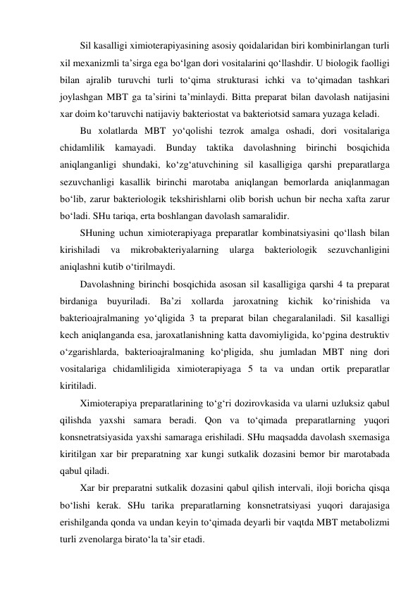 Sil kasalligi ximioterapiyasining asosiy qoidalaridan biri kombinirlangan turli 
xil mexanizmli ta’sirga ega bo‘lgan dori vositalarini qo‘llashdir. U biologik faolligi 
bilan ajralib turuvchi turli to‘qima strukturasi ichki va to‘qimadan tashkari 
joylashgan MBT ga ta’sirini ta’minlaydi. Bitta preparat bilan davolash natijasini 
xar doim ko‘taruvchi natijaviy bakteriostat va bakteriotsid samara yuzaga keladi.  
Bu xolatlarda MBT yo‘qolishi tezrok amalga oshadi, dori vositalariga 
chidamlilik kamayadi. Bunday taktika davolashning birinchi bosqichida 
aniqlanganligi shundaki, ko‘zg‘atuvchining sil kasalligiga qarshi preparatlarga 
sezuvchanligi kasallik birinchi marotaba aniqlangan bemorlarda aniqlanmagan 
bo‘lib, zarur bakteriologik tekshirishlarni olib borish uchun bir necha xafta zarur 
bo‘ladi. SHu tariqa, erta boshlangan davolash samaralidir.  
SHuning uchun ximioterapiyaga preparatlar kombinatsiyasini qo‘llash bilan 
kirishiladi 
va 
mikrobakteriyalarning 
ularga 
bakteriologik 
sezuvchanligini 
aniqlashni kutib o‘tirilmaydi. 
Davolashning birinchi bosqichida asosan sil kasalligiga qarshi 4 ta preparat 
birdaniga buyuriladi. Ba’zi xollarda jaroxatning kichik ko‘rinishida va 
bakterioajralmaning yo‘qligida 3 ta preparat bilan chegaralaniladi. Sil kasalligi 
kech aniqlanganda esa, jaroxatlanishning katta davomiyligida, ko‘pgina destruktiv 
o‘zgarishlarda, bakterioajralmaning ko‘pligida, shu jumladan MBT ning dori 
vositalariga chidamliligida ximioterapiyaga 5 ta va undan ortik preparatlar 
kiritiladi. 
Ximioterapiya preparatlarining to‘g‘ri dozirovkasida va ularni uzluksiz qabul 
qilishda yaxshi samara beradi. Qon va to‘qimada preparatlarning yuqori 
konsnetratsiyasida yaxshi samaraga erishiladi. SHu maqsadda davolash sxemasiga 
kiritilgan xar bir preparatning xar kungi sutkalik dozasini bemor bir marotabada 
qabul qiladi.  
Xar bir preparatni sutkalik dozasini qabul qilish intervali, iloji boricha qisqa 
bo‘lishi kerak. SHu tarika preparatlarning konsnetratsiyasi yuqori darajasiga 
erishilganda qonda va undan keyin to‘qimada deyarli bir vaqtda MBT metabolizmi 
turli zvenolarga birato‘la ta’sir etadi. 
