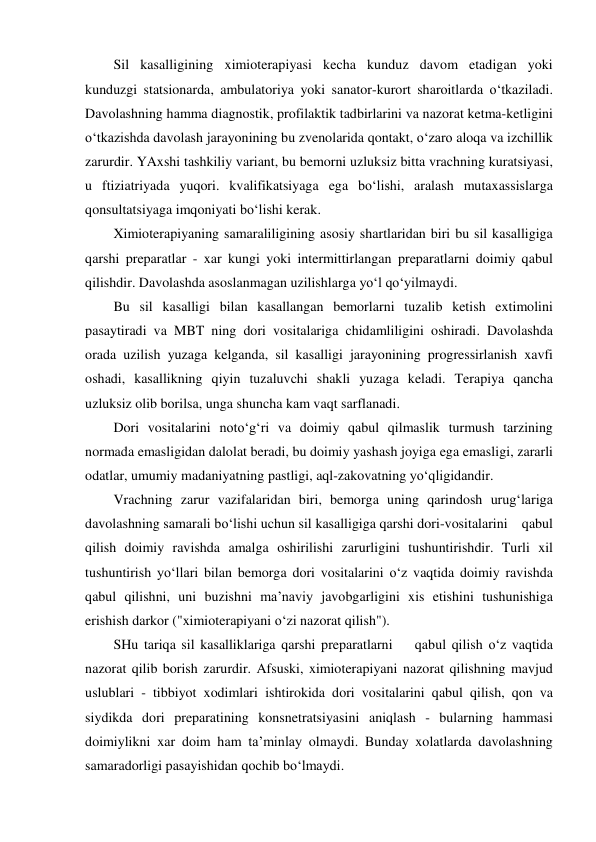 Sil kasalligining ximioterapiyasi kecha kunduz davom etadigan yoki 
kunduzgi statsionarda, ambulatoriya yoki sanator-kurort sharoitlarda o‘tkaziladi. 
Davolashning hamma diagnostik, profilaktik tadbirlarini va nazorat ketma-ketligini 
o‘tkazishda davolash jarayonining bu zvenolarida qontakt, o‘zaro aloqa va izchillik 
zarurdir. YAxshi tashkiliy variant, bu bemorni uzluksiz bitta vrachning kuratsiyasi, 
u ftiziatriyada yuqori. kvalifikatsiyaga ega bo‘lishi, aralash mutaxassislarga 
qonsultatsiyaga imqoniyati bo‘lishi kerak. 
Ximioterapiyaning samaraliligining asosiy shartlaridan biri bu sil kasalligiga 
qarshi preparatlar - xar kungi yoki intermittirlangan preparatlarni doimiy qabul 
qilishdir. Davolashda asoslanmagan uzilishlarga yo‘l qo‘yilmaydi.  
Bu sil kasalligi bilan kasallangan bemorlarni tuzalib ketish extimolini 
pasaytiradi va MBT ning dori vositalariga chidamliligini oshiradi. Davolashda 
orada uzilish yuzaga kelganda, sil kasalligi jarayonining progressirlanish xavfi 
oshadi, kasallikning qiyin tuzaluvchi shakli yuzaga keladi. Terapiya qancha 
uzluksiz olib borilsa, unga shuncha kam vaqt sarflanadi. 
Dori vositalarini noto‘g‘ri va doimiy qabul qilmaslik turmush tarzining 
normada emasligidan dalolat beradi, bu doimiy yashash joyiga ega emasligi, zararli 
odatlar, umumiy madaniyatning pastligi, aql-zakovatning yo‘qligidandir.  
Vrachning zarur vazifalaridan biri, bemorga uning qarindosh urug‘lariga 
davolashning samarali bo‘lishi uchun sil kasalligiga qarshi dori-vositalarini    qabul 
qilish doimiy ravishda amalga oshirilishi zarurligini tushuntirishdir. Turli xil 
tushuntirish yo‘llari bilan bemorga dori vositalarini o‘z vaqtida doimiy ravishda 
qabul qilishni, uni buzishni ma’naviy javobgarligini xis etishini tushunishiga 
erishish darkor ("ximioterapiyani o‘zi nazorat qilish"). 
SHu tariqa sil kasalliklariga qarshi preparatlarni    qabul qilish o‘z vaqtida 
nazorat qilib borish zarurdir. Afsuski, ximioterapiyani nazorat qilishning mavjud 
uslublari - tibbiyot xodimlari ishtirokida dori vositalarini qabul qilish, qon va 
siydikda dori preparatining konsnetratsiyasini aniqlash - bularning hammasi 
doimiylikni xar doim ham ta’minlay olmaydi. Bunday xolatlarda davolashning 
samaradorligi pasayishidan qochib bo‘lmaydi. 

