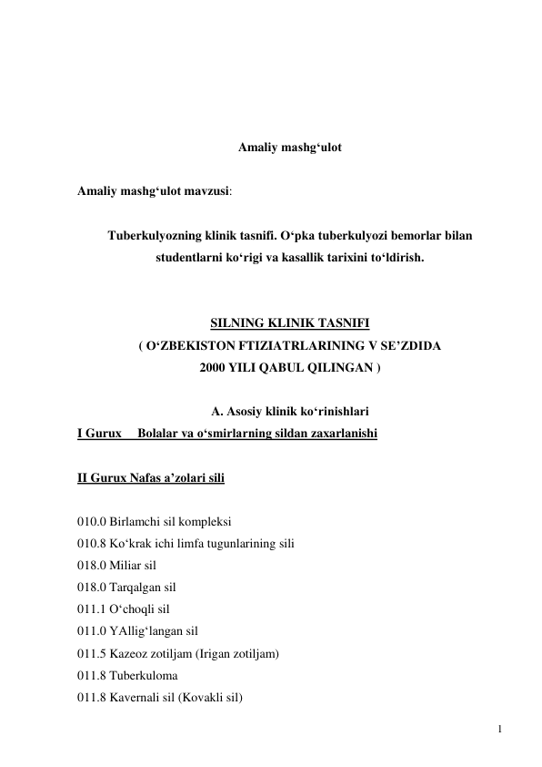  
1 
 
 
 
 
Amaliy mashg‘ulot  
 
Amaliy mashg‘ulot mavzusi:  
 
Tuberkulyozning klinik tasnifi. O‘pka tuberkulyozi bemorlar bilan 
studentlarni ko‘rigi va kasallik tarixini to‘ldirish. 
 
 
SILNING KLINIK TASNIFI 
( O‘ZBEKISTON FTIZIATRLARINING V SE’ZDIDA  
2000 YILI QABUL QILINGAN ) 
 
A. Asosiy klinik ko‘rinishlari 
I Gurux     Bolalar va o‘smirlarning sildan zaxarlanishi 
 
II Gurux Nafas a’zolari sili   
   
010.0 Birlamchi sil kompleksi 
010.8 Ko‘krak ichi limfa tugunlarining sili 
018.0 Miliar sil 
018.0 Tarqalgan sil 
011.1 O‘choqli sil 
011.0 YAllig‘langan sil 
011.5 Kazeoz zotiljam (Irigan zotiljam) 
011.8 Tuberkuloma  
011.8 Kavernali sil (Kovakli sil) 
