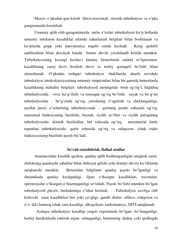 
10 
Massiv o‘pkadan qon ketish  fibroz-kavernali, sirrotik tuberkulyoz va o‘pka 
gangrenasida kuzatiladi.  
Umumiy qilib olib qaraganimizda  nafas a’zolari tuberkulyozi ko‘p hollarda 
umumiy infeksion kasalliklar sifatida zaharlanish belgilari bilan boshlanadi va 
ko‘pincha gripp yoki pnevmoniya niqobi ostida kechadi.  Keng spektrli 
antibiotiklar bilan davolash fonida  bemor ahvoli yaxshilanib ketishi mumkin. 
Tuberkulyozning keyingi kechuvi bunday bemorlarda odatda to‘lqinsimon: 
kasallikning xuruj davri bosilish davri va nisbiy qoniqarli bo‘lishi bilan 
almashinadi. O‘pkadan tashqari tuberkulyoz shakllarida shartli ravishda 
tuberkulyoz intoksikatsiyasining umumiy simptomlari bilan bir qatorda bemorlarda 
kasallikning mahalliy belgilari: tuberkulyozli meningitda- bosh og‘rig‘i, hiqildoq 
tuberkulyozida - ovoz bo‘g‘ilishi va tomoqda og‘riq bo‘lishi,  suyak va bo‘g‘im 
tuberkulyozida – bo‘g‘imda og‘riq, yurishning o‘zgarishi va cheklanganligi, 
ayollar jinsiy a’zolarining tuberkulyozida – qorinnig pastki sohasida og‘riq, 
menstrual funksiyaning buzilishi, buyrak, siydik yo‘llari va siydik pufagining   
tuberkulyozida- dizurik buzilishlar, bel sohasida og‘riq,  mezenterial limfa 
tugunlari tuberkulyozida- qorin sohasida og‘riq va oshqozon- ichak trakti 
funksiyasining buzilishi paydo bo‘ladi.   
 
 
So‘rab-surishtirish, fizikal usullar 
 
Anamnezidan kasallik qachon, qanday qilib boshlanganligini aniqlash zarur: 
shifokorga qandaydir sabablar bilan shikoyat qilishi yoki doimiy davriy ko‘riklarda 
aniqlanishi mumkin.  Bemordan belgilarni qanday paydo bo‘lganligi va 
dinamikada qanday kechganligi, ilgari o‘tkazgan kasalliklari, travmalar, 
operatsiyalar o‘tkazgan-o‘tkazmaganligi so‘raladi. Paydo bo‘lishi mumkin bo‘lgan 
tuberkulyozli plevrit, limfadenitga e’tibor beriladi.    Tuberkulyoz xavfiga olib 
keluvchi  xatar kasalliklari bor yoki yo‘qligi: qandli diabet, silikoz, oshqozon va 
o‘n  ikki barmoq ichak yara kasalligi, alkogolizm, narkomaniya, OITS aniqlanadi.   
            Ayniqsa tuberkulyoz kasalligi yuqori regionlarda bo‘lgan- bo‘lmaganligi, 
harbiy harakatlarda ishtirok etgan- etmaganligi, bemorning shahar yoki qishloqda 
