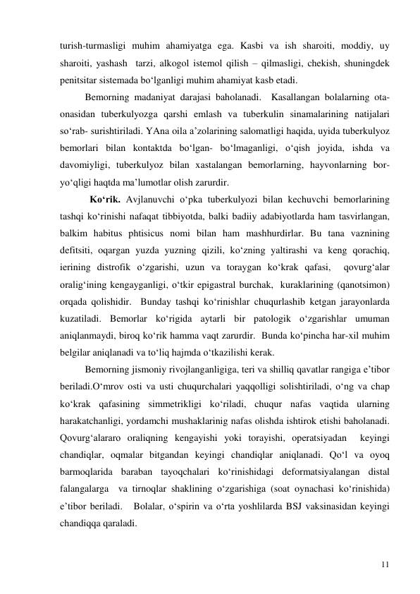  
11 
turish-turmasligi muhim ahamiyatga ega. Kasbi va ish sharoiti, moddiy, uy 
sharoiti, yashash  tarzi, alkogol istemol qilish – qilmasligi, chekish, shuningdek 
penitsitar sistemada bo‘lganligi muhim ahamiyat kasb etadi.    
 
Bemorning madaniyat darajasi baholanadi.  Kasallangan bolalarning ota- 
onasidan tuberkulyozga qarshi emlash va tuberkulin sinamalarining natijalari 
so‘rab- surishtiriladi. YAna oila a’zolarining salomatligi haqida, uyida tuberkulyoz 
bemorlari bilan kontaktda bo‘lgan- bo‘lmaganligi, o‘qish joyida, ishda va 
davomiyligi, tuberkulyoz bilan xastalangan bemorlarning, hayvonlarning bor-
yo‘qligi haqtda ma’lumotlar olish zarurdir.    
            Ko‘rik. Avjlanuvchi o‘pka tuberkulyozi bilan kechuvchi bemorlarining 
tashqi ko‘rinishi nafaqat tibbiyotda, balki badiiy adabiyotlarda ham tasvirlangan, 
balkim habitus phtisicus nomi bilan ham mashhurdirlar. Bu tana vaznining 
defitsiti, oqargan yuzda yuzning qizili, ko‘zning yaltirashi va keng qorachiq, 
ierining distrofik o‘zgarishi, uzun va toraygan ko‘krak qafasi,  qovurg‘alar 
oralig‘ining kengayganligi, o‘tkir epigastral burchak,  kuraklarining (qanotsimon) 
orqada qolishidir.  Bunday tashqi ko‘rinishlar chuqurlashib ketgan jarayonlarda 
kuzatiladi. Bemorlar ko‘rigida aytarli bir patologik o‘zgarishlar umuman 
aniqlanmaydi, biroq ko‘rik hamma vaqt zarurdir.  Bunda ko‘pincha har-xil muhim 
belgilar aniqlanadi va to‘liq hajmda o‘tkazilishi kerak.  
 
Bemorning jismoniy rivojlanganligiga, teri va shilliq qavatlar rangiga e’tibor 
beriladi.O‘mrov osti va usti chuqurchalari yaqqolligi solishtiriladi, o‘ng va chap 
ko‘krak qafasining simmetrikligi ko‘riladi, chuqur nafas vaqtida ularning 
harakatchanligi, yordamchi mushaklarinig nafas olishda ishtirok etishi baholanadi.  
Qovurg‘alararo oraliqning kengayishi yoki torayishi, operatsiyadan  keyingi 
chandiqlar, oqmalar bitgandan keyingi chandiqlar aniqlanadi. Qo‘l va oyoq 
barmoqlarida baraban tayoqchalari ko‘rinishidagi deformatsiyalangan distal 
falangalarga  va tirnoqlar shaklining o‘zgarishiga (soat oynachasi ko‘rinishida) 
e’tibor beriladi.   Bolalar, o‘spirin va o‘rta yoshlilarda BSJ vaksinasidan keyingi 
chandiqqa qaraladi.  
