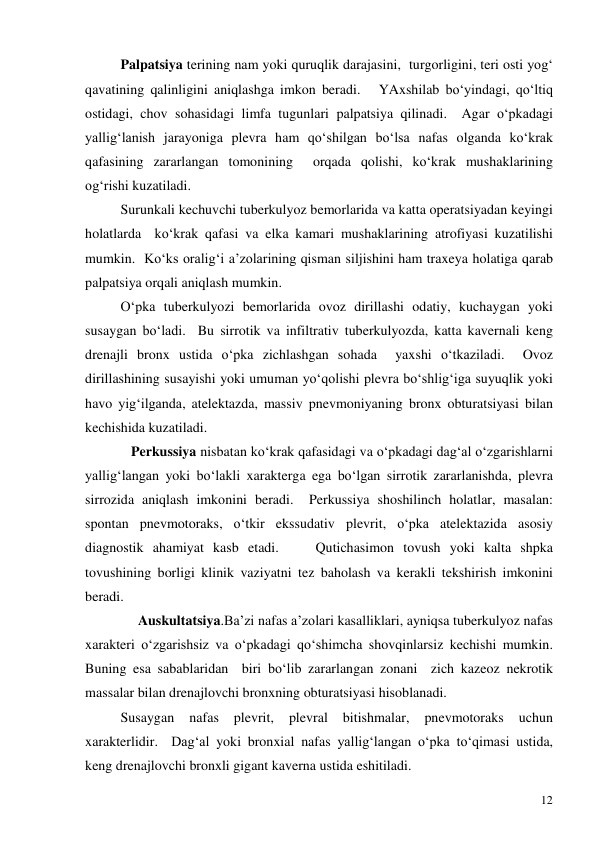  
12 
  
Palpatsiya terining nam yoki quruqlik darajasini,  turgorligini, teri osti yog‘ 
qavatining qalinligini aniqlashga imkon beradi.   YAxshilab bo‘yindagi, qo‘ltiq 
ostidagi, chov sohasidagi limfa tugunlari palpatsiya qilinadi.  Agar o‘pkadagi 
yallig‘lanish jarayoniga plevra ham qo‘shilgan bo‘lsa nafas olganda ko‘krak 
qafasining zararlangan tomonining  orqada qolishi, ko‘krak mushaklarining 
og‘rishi kuzatiladi.  
 
Surunkali kechuvchi tuberkulyoz bemorlarida va katta operatsiyadan keyingi 
holatlarda  ko‘krak qafasi va elka kamari mushaklarining atrofiyasi kuzatilishi 
mumkin.  Ko‘ks oralig‘i a’zolarining qisman siljishini ham traxeya holatiga qarab 
palpatsiya orqali aniqlash mumkin.   
 
O‘pka tuberkulyozi bemorlarida ovoz dirillashi odatiy, kuchaygan yoki 
susaygan bo‘ladi.  Bu sirrotik va infiltrativ tuberkulyozda, katta kavernali keng 
drenajli bronx ustida o‘pka zichlashgan sohada  yaxshi o‘tkaziladi.  Ovoz 
dirillashining susayishi yoki umuman yo‘qolishi plevra bo‘shlig‘iga suyuqlik yoki 
havo yig‘ilganda, atelektazda, massiv pnevmoniyaning bronx obturatsiyasi bilan 
kechishida kuzatiladi.   
 
   Perkussiya nisbatan ko‘krak qafasidagi va o‘pkadagi dag‘al o‘zgarishlarni 
yallig‘langan yoki bo‘lakli xarakterga ega bo‘lgan sirrotik zararlanishda, plevra 
sirrozida aniqlash imkonini beradi.  Perkussiya shoshilinch holatlar, masalan: 
spontan pnevmotoraks, o‘tkir ekssudativ plevrit, o‘pka atelektazida asosiy 
diagnostik ahamiyat kasb etadi.    Qutichasimon tovush yoki kalta shpka 
tovushining borligi klinik vaziyatni tez baholash va kerakli tekshirish imkonini 
beradi.  
 
     Auskultatsiya.Ba’zi nafas a’zolari kasalliklari, ayniqsa tuberkulyoz nafas 
xarakteri o‘zgarishsiz va o‘pkadagi qo‘shimcha shovqinlarsiz kechishi mumkin.  
Buning esa sabablaridan  biri bo‘lib zararlangan zonani  zich kazeoz nekrotik 
massalar bilan drenajlovchi bronxning obturatsiyasi hisoblanadi.  
 
Susaygan 
nafas 
plevrit, 
plevral 
bitishmalar, 
pnevmotoraks 
uchun 
xarakterlidir.  Dag‘al yoki bronxial nafas yallig‘langan o‘pka to‘qimasi ustida, 
keng drenajlovchi bronxli gigant kaverna ustida eshitiladi.   
