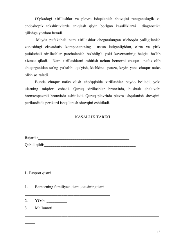  
13 
 
O‘pkadagi xirillashlar va plevra ishqalanish shovqini rentgenologik va 
endoskopik tekshiruvlarda aniqlash qiyin bo‘lgan kasalliklarni  diagnostika 
qilishga yordam beradi.  
 
 Mayda pufakchali nam xirillashlar chegaralangan o‘choqda yallig‘lanish 
zonasidagi ekssudativ komponentning  ustun kelganligidan, o‘rta va yirik 
pufakchali xirillashlar parchalanish bo‘shlig‘i yoki kavernaninig belgisi bo‘lib 
xizmat qiladi.  Nam xirillashlarni eshitish uchun bemorni chuqur  nafas olib 
chiqarganidan so‘ng yo‘talib  qo‘yish, kichkina  pauza, keyin yana chuqur nafas 
olish so‘raladi.  
 
Bunda chuqur nafas olish cho‘qqisida xirillashlar paydo bo‘ladi, yoki 
ularning miqdori oshadi. Quruq xirillashlar bronxitda, hushtak chaluvchi 
bronxospazmli bronxitda eshitiladi. Quruq plevritda plevra ishqalanish shovqini, 
perikarditda perikard ishqalanish shovqini eshitiladi.  
  
KASALLIK TARIXI 
 
 
Bajardi:_____________________________________________ 
Qabul qildi:_____________________________________________ 
 
 
 
   
I . Pasport qismi: 
 
1. 
Bemorning familiyasi, ismi, otasining ismi 
__________________________________________ 
2. 
YOshi __________ 
3. 
Ma’lumoti 
__________________________________________________________________
_____ 
