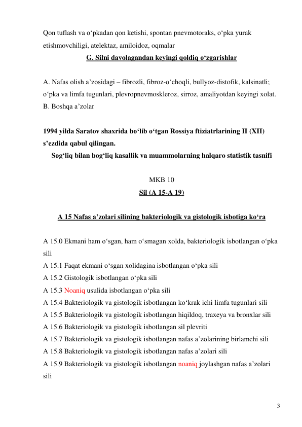  
3 
Qon tuflash va o‘pkadan qon ketishi, spontan pnevmotoraks, o‘pka yurak 
etishmovchiligi, atelektaz, amiloidoz, oqmalar 
G. Silni davolagandan keyingi qoldiq o‘zgarishlar 
 
A. Nafas olish a’zosidagi – fibrozli, fibroz-o‘choqli, bullyoz-distofik, kalsinatli; 
o‘pka va limfa tugunlari, plevropnevmoskleroz, sirroz, amaliyotdan keyingi xolat. 
B. Boshqa a’zolar 
 
1994 yilda Saratov shaxrida bo‘lib o‘tgan Rossiya ftiziatrlarining II (XII) 
s’ezdida qabul qilingan. 
Sog‘liq bilan bog‘liq kasallik va muammolarning halqaro statistik tasnifi 
 
MKB 10 
Sil (A 15-A 19) 
 
A 15 Nafas a’zolari silining bakteriologik va gistologik isbotiga ko‘ra 
 
A 15.0 Ekmani ham o‘sgan, ham o‘smagan xolda, bakteriologik isbotlangan o‘pka 
sili 
A 15.1 Faqat ekmani o‘sgan xolidagina isbotlangan o‘pka sili 
A 15.2 Gistologik isbotlangan o‘pka sili 
A 15.3 Noaniq usulida isbotlangan o‘pka sili 
A 15.4 Bakteriologik va gistologik isbotlangan ko‘krak ichi limfa tugunlari sili 
A 15.5 Bakteriologik va gistologik isbotlangan hiqildoq, traxeya va bronxlar sili  
A 15.6 Bakteriologik va gistologik isbotlangan sil plevriti 
A 15.7 Bakteriologik va gistologik isbotlangan nafas a’zolarining birlamchi sili 
A 15.8 Bakteriologik va gistologik isbotlangan nafas a’zolari sili 
A 15.9 Bakteriologik va gistologik isbotlangan noaniq joylashgan nafas a’zolari 
sili  
