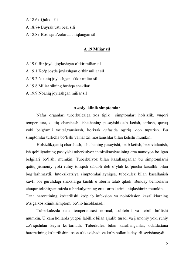  
5 
A 18.6+ Quloq sili 
A 18.7+ Buyrak usti bezi sili 
A 18.8+ Boshqa a’zolarda aniqlangan sil 
 
A 19 Miliar sil 
 
A 19.0 Bir joyda joylashgan o‘tkir miliar sil 
A 19.1 Ko‘p joyda joylashgan o‘tkir miliar sil 
A 19.2 Noaniq joylashgan o‘tkir miliar sil 
A 19.8 Miliar silning boshqa shakllari 
A 19.9 Noaniq joylashgan miliar sil 
 
Asosiy  klinik simptomlar 
Nafas organlari tuberkuleziga xos tipik  simptomlar: holsizlik, yuqori 
temperatura, qattiq charchash, ishtahaning pasayishi,ozib ketish, terlash, quruq 
yoki balg‘amli yo‘tal,xansirash, ko‘krak qafasida og‘riq, qon tupurish. Bu 
simptomlar turlicha bo‘lishi va har xil moslanishlar bilan kelishi mumkin. 
Holsizlik,qattiq charchash, ishtahaning pasayishi, ozib ketish, bezovtalanish, 
ish qobiliyatining pasayishi tuberkulyoz intoksikatsiyasining erta namoyon bo‘lgan 
belgilari bo‘lishi mumkin. Tuberkulyoz bilan kasallanganlar bu simptomlarni 
qattiq jismoniy yoki ruhiy toliqish sababli deb o‘ylab ko‘pincha kasallik bilan 
bog‘lashmaydi. Intoksikatsiya simptomlari,ayniqsa, tubekulez bilan kasallanish 
xavfi bor guruhdagi shaxslarga kuchli e’tiborni talab qiladi. Bunday bemorlarni 
chuqur tekshirganimizda tuberkulyozning erta formalarini aniqlashimiz mumkin. 
Tana haroratining ko‘tarilishi ko‘plab infeksion va noinfeksion kasalliklarning  
o‘ziga xos klinik simptomi bo‘lib hisoblanadi. 
Tuberkulezda tana temperaturasi normal, subfebril va febril bo‘lishi 
mumkin. U kam hollarda yuqori labillik bilan ajralib turadi va jismoniy yoki ruhiy 
zo‘riqishdan keyin ko‘tariladi. Tuberkulez bilan kasallanganlar, odatda,tana 
haroratining ko‘tarilishini oson o‘tkazishadi va ko‘p hollarda deyarli sezishmaydi. 
