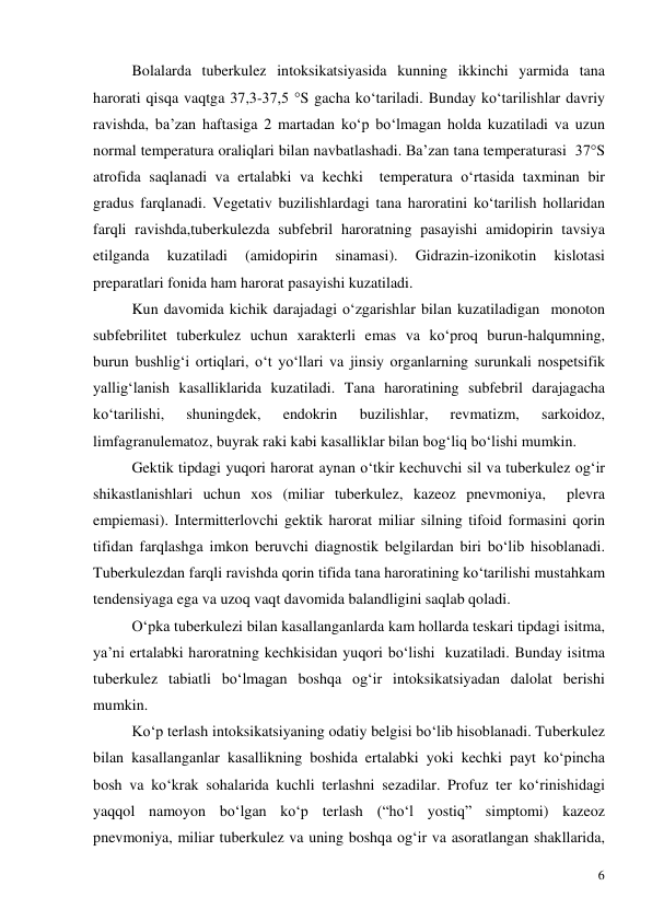  
6 
Bolalarda tuberkulez intoksikatsiyasida kunning ikkinchi yarmida tana 
harorati qisqa vaqtga 37,3-37,5 °S gacha ko‘tariladi. Bunday ko‘tarilishlar davriy 
ravishda, ba’zan haftasiga 2 martadan ko‘p bo‘lmagan holda kuzatiladi va uzun 
normal temperatura oraliqlari bilan navbatlashadi. Ba’zan tana temperaturasi  37°S  
atrofida saqlanadi va ertalabki va kechki  temperatura o‘rtasida taxminan bir 
gradus farqlanadi. Vegetativ buzilishlardagi tana haroratini ko‘tarilish hollaridan 
farqli ravishda,tuberkulezda subfebril haroratning pasayishi amidopirin tavsiya 
etilganda 
kuzatiladi 
(amidopirin 
sinamasi). 
Gidrazin-izonikotin 
kislotasi 
preparatlari fonida ham harorat pasayishi kuzatiladi. 
Kun davomida kichik darajadagi o‘zgarishlar bilan kuzatiladigan  monoton 
subfebrilitet tuberkulez uchun xarakterli emas va ko‘proq burun-halqumning, 
burun bushlig‘i ortiqlari, o‘t yo‘llari va jinsiy organlarning surunkali nospetsifik 
yallig‘lanish kasalliklarida kuzatiladi. Tana haroratining subfebril darajagacha 
ko‘tarilishi, 
shuningdek, 
endokrin 
buzilishlar, 
revmatizm, 
sarkoidoz, 
limfagranulematoz, buyrak raki kabi kasalliklar bilan bog‘liq bo‘lishi mumkin. 
Gektik tipdagi yuqori harorat aynan o‘tkir kechuvchi sil va tuberkulez og‘ir  
shikastlanishlari uchun xos (miliar tuberkulez, kazeoz pnevmoniya,  plevra 
empiemasi). Intermitterlovchi gektik harorat miliar silning tifoid formasini qorin 
tifidan farqlashga imkon beruvchi diagnostik belgilardan biri bo‘lib hisoblanadi. 
Tuberkulezdan farqli ravishda qorin tifida tana haroratining ko‘tarilishi mustahkam 
tendensiyaga ega va uzoq vaqt davomida balandligini saqlab qoladi. 
O‘pka tuberkulezi bilan kasallanganlarda kam hollarda teskari tipdagi isitma, 
ya’ni ertalabki haroratning kechkisidan yuqori bo‘lishi  kuzatiladi. Bunday isitma 
tuberkulez tabiatli bo‘lmagan boshqa og‘ir intoksikatsiyadan dalolat berishi 
mumkin. 
Ko‘p terlash intoksikatsiyaning odatiy belgisi bo‘lib hisoblanadi. Tuberkulez 
bilan kasallanganlar kasallikning boshida ertalabki yoki kechki payt ko‘pincha 
bosh va ko‘krak sohalarida kuchli terlashni sezadilar. Profuz ter ko‘rinishidagi 
yaqqol namoyon bo‘lgan ko‘p terlash (“ho‘l yostiq” simptomi) kazeoz 
pnevmoniya, miliar tuberkulez va uning boshqa og‘ir va asoratlangan shakllarida, 
