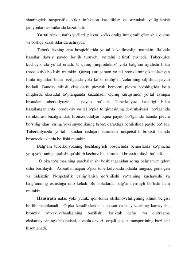  
7 
shuningdek nospetsifik o‘tkir infeksion kasalliklar va surunkali yallig‘lanish 
jarayonlari asoratlarida kuzatiladi. 
Yo‘tal o‘pka, nafas yo‘llari, plevra, ko‘ks oralig‘ining yallig‘lanishli, o‘sma  
va boshqa kasalliklarida uchraydi. 
Tuberkulezning erta bosqichlarida yo‘tal kuzatilmasligi mumkin. Ba’zida 
kasallar davriy paydo bo‘lib turuvchi yo‘talni e’tirof etishadi. Tuberkulez 
kuchayishida yo‘tal ortadi. U quruq (noproduktiv) yoki balg‘am ajralishi bilan 
(produktiv) bo‘lishi mumkin. Quruq xurujsimon yo‘tal bronxlarning kattalashgan 
limfa tugunlari bilan  ezilganda yoki ko‘ks oralig‘i a’zolarining siljishida paydo 
bo‘ladi. Bunday siljish ekssudativ plevritli bemorni plevra bo‘shlig‘ida ko‘p 
miqdorda ekssudat to‘planganda kuzatiladi. Quruq xurujsimon yo‘tal ayniqsa 
bronxlar 
tuberkulyozida 
 
paydo 
bo‘ladi. 
Tuberkulyoz 
kasalligi 
bilan 
kasallanganlarda  produktiv yo‘tal o‘pka to‘qimasining destruksiyasi  bo‘lganida 
(strukturasi buzilganida), bronxonodulyar oqma paydo bo‘lganida hamda plevra 
bo‘shlig‘idan  yiring yoki suyuqlikning bronx daraxtiga ochilishida paydo bo‘ladi. 
Tuberkulyozda yo‘tal, bundan tashqari surunkali nospetsifik bronxit hamda 
bronxoektazlarda bo‘lishi mumkin.   
Balg‘am tuberkulyozning boshlang‘ich bosqichida bemorlarda ko‘pincha 
yo‘q yoki uning ajralishi qo‘shilib kechuvchi   surunkali bronxit tufayli bo‘ladi. 
  O‘pka to‘qimasining parchalanishi boshlanganidan so‘ng balg‘am miqdori 
osha boshlaydi.  Asoratlanmagan o‘pka tuberkulyozida odatda rangsiz, gomogen 
va hidsizdir. Nospetsifik yallig‘lanish qo‘shilishi yo‘talning kuchayishi va 
balg‘amning oshishiga olib keladi. Bu holatlarda balg‘am yiringli bo‘lishi ham 
mumkin.   
Hansirash nafas yoki yurak, qon-tomir etishmovchiligining klinik belgisi 
bo‘lib hisoblanadi.  O‘pka kasalliklarida u asosan nafas yuzasining kamayishi, 
bronxial 
o‘tkazuvchanligining 
buzilishi, 
ko‘krak 
qafasi 
va 
diafragma 
ekskursiyasining cheklanishi, alveola devori  orqali gazlar transportining buzilishi 
hisoblanadi.   
