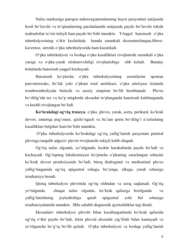  
8 
Nafas markaziga patogen mikroorganizmlarning hayot jarayonlari natijasida 
hosil bo‘luvchi va to‘qimalarning parchalanishi natijasida paydo bo‘luvchi toksik 
mahsulotlar ta’siri tufayli ham paydo bo‘lishi mumkin. YAqqol hansirash o‘pka 
tuberkulyozining o‘tkir kechishida  hamda surunkali disseminirlangan,fibroz-
kavernoz, sirrotik o‘pka tuberkulyozida ham kuzatiladi. 
O‘pka tuberkulyozi va boshqa o‘pka kasalliklari rivojlanishi surunkali o‘pka 
yuragi va o‘pka-yurak etishmovchiligi rivojlanishiga  olib keladi.  Bunday 
holatlarda hansirash yaqqol kuchayadi.  
 
Hansirash 
ko‘pincha 
o‘pka 
tuberkulyozining 
asoratlarini 
spontan 
pnevmotoraks, bo‘lak yoki o‘pkani total atelektazi, o‘pka arteriyasi tizimida 
tromboemboliyada birinchi va asosiy simpiom bo‘lib hisoblanadi.  Plevra 
bo‘shlig‘ida tez va ko‘p miqdorda ekssudat to‘planganda hansirash kutilmaganda 
va kuchli rivojlangan bo‘ladi.  
Ko‘krakdagi og‘riq traxeya, o‘pka, plevra, yurak, aorta, perikard, ko‘krak 
devori, umurtqa pog‘onasi, qizilo‘ngach va ba’zan qorin bo‘shlig‘i a’zolarining 
kasalliklari belgilari ham bo‘lishi mumkin.  
 O‘pka tuberkulyozida ko‘krakdagi og‘riq yallig‘lanish jarayonini parietal 
plevraga tarqalib adgeziv plevrit rivojlanishi tufayli kelib chiqadi. 
Og‘riq nafas olganda, yo‘talganda, keskin harakatlarda paydo bo‘ladi va 
kuchayadi. Og‘riqning lokalizatsiyasi ko‘pincha o‘pkaning zararlangan sohasini 
ko‘krak devori proeksiyasida bo‘ladi, biroq diafragmal va mediastinal plevra 
yallig‘langanida og‘riq epigastral sohaga, bo‘yinga, elkaga, yurak sohasiga 
irradiatsiya beradi.  
Quruq tuberkulyoz plevritida og‘riq oldindan va uzoq saqlanadi. Og‘riq  
yo‘talganda,  chuqur nafas olganda, ko‘krak qafasiga bosilganda  va 
yallig‘lanishning 
joylashishiga 
qarab 
epigastral 
yoki 
bel 
sohasiga 
irradiatsiyalanishi mumkin.  SHu sababli diagnostik qiyinchiliklar tug‘diradi.  
Ekssudativ tuberkulyoz plevriti bilan kasallanganlarda ko‘krak qafasida 
og‘riq o‘tkir paydo bo‘ladi, lekin plevral ekssudat yig‘ilishi bilan kamayadi va 
so‘rilguncha bo‘g‘iq bo‘lib qoladi.  O‘pka tuberkulyozi va boshqa yallig‘lanish 

