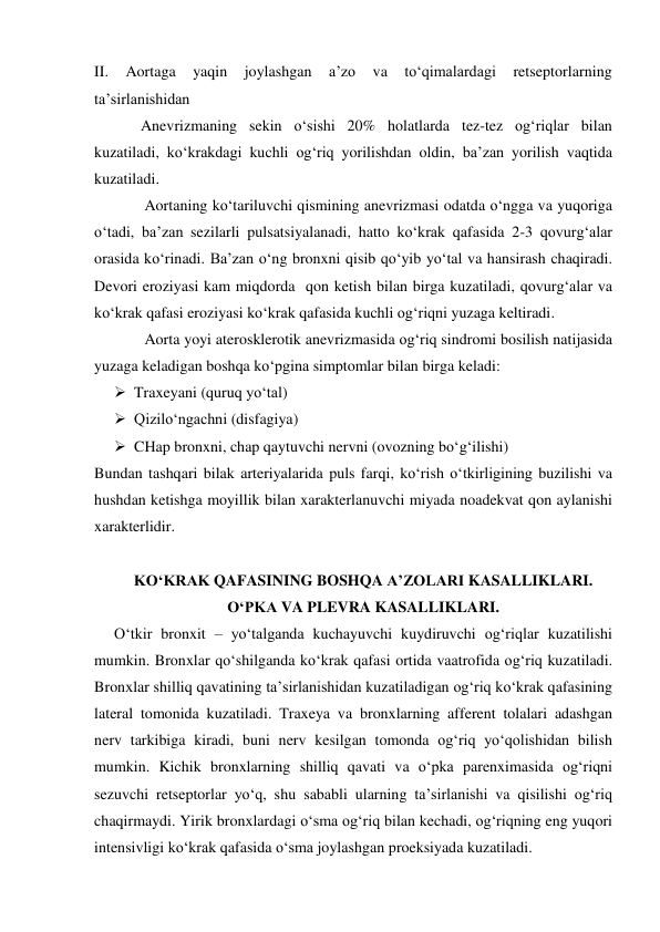 II. 
Aortaga 
yaqin 
joylashgan 
a’zo 
va 
to‘qimalardagi 
retseptorlarning 
ta’sirlanishidan 
            Anevrizmaning sekin o‘sishi 20% holatlarda tez-tez og‘riqlar bilan 
kuzatiladi, ko‘krakdagi kuchli og‘riq yorilishdan oldin, ba’zan yorilish vaqtida 
kuzatiladi. 
             Aortaning ko‘tariluvchi qismining anevrizmasi odatda o‘ngga va yuqoriga 
o‘tadi, ba’zan sezilarli pulsatsiyalanadi, hatto ko‘krak qafasida 2-3 qovurg‘alar 
orasida ko‘rinadi. Ba’zan o‘ng bronxni qisib qo‘yib yo‘tal va hansirash chaqiradi. 
Devori eroziyasi kam miqdorda  qon ketish bilan birga kuzatiladi, qovurg‘alar va 
ko‘krak qafasi eroziyasi ko‘krak qafasida kuchli og‘riqni yuzaga keltiradi.  
             Aorta yoyi aterosklerotik anevrizmasida og‘riq sindromi bosilish natijasida 
yuzaga keladigan boshqa ko‘pgina simptomlar bilan birga keladi: 
 Traxeyani (quruq yo‘tal) 
 Qizilo‘ngachni (disfagiya)  
 CHap bronxni, chap qaytuvchi nervni (ovozning bo‘g‘ilishi) 
Bundan tashqari bilak arteriyalarida puls farqi, ko‘rish o‘tkirligining buzilishi va 
hushdan ketishga moyillik bilan xarakterlanuvchi miyada noadekvat qon aylanishi 
xarakterlidir. 
 
KO‘KRAK QAFASINING BOSHQA A’ZOLARI KASALLIKLARI. 
O‘PKA VA PLEVRA KASALLIKLARI. 
O‘tkir bronxit – yo‘talganda kuchayuvchi kuydiruvchi og‘riqlar kuzatilishi 
mumkin. Bronxlar qo‘shilganda ko‘krak qafasi ortida vaatrofida og‘riq kuzatiladi. 
Bronxlar shilliq qavatining ta’sirlanishidan kuzatiladigan og‘riq ko‘krak qafasining 
lateral tomonida kuzatiladi. Traxeya va bronxlarning afferent tolalari adashgan 
nerv tarkibiga kiradi, buni nerv kesilgan tomonda og‘riq yo‘qolishidan bilish 
mumkin. Kichik bronxlarning shilliq qavati va o‘pka parenximasida og‘riqni 
sezuvchi retseptorlar yo‘q, shu sababli ularning ta’sirlanishi va qisilishi og‘riq 
chaqirmaydi. Yirik bronxlardagi o‘sma og‘riq bilan kechadi, og‘riqning eng yuqori 
intensivligi ko‘krak qafasida o‘sma joylashgan proeksiyada kuzatiladi. 
