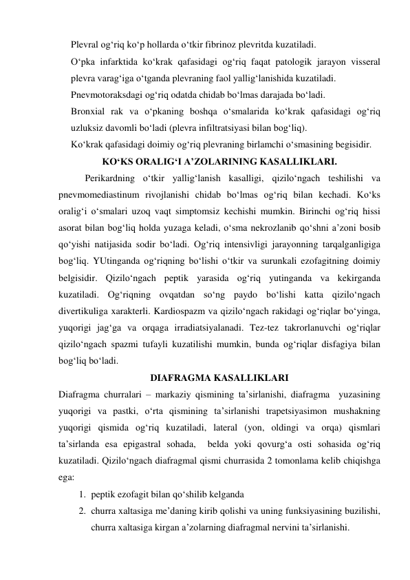 Plevral og‘riq ko‘p hollarda o‘tkir fibrinoz plevritda kuzatiladi. 
O‘pka infarktida ko‘krak qafasidagi og‘riq faqat patologik jarayon visseral 
plevra varag‘iga o‘tganda plevraning faol yallig‘lanishida kuzatiladi.      
Pnevmotoraksdagi og‘riq odatda chidab bo‘lmas darajada bo‘ladi. 
Bronxial rak va o‘pkaning boshqa o‘smalarida ko‘krak qafasidagi og‘riq 
uzluksiz davomli bo‘ladi (plevra infiltratsiyasi bilan bog‘liq). 
Ko‘krak qafasidagi doimiy og‘riq plevraning birlamchi o‘smasining begisidir. 
KO‘KS ORALIG‘I A’ZOLARINING KASALLIKLARI. 
           Perikardning o‘tkir yallig‘lanish kasalligi, qizilo‘ngach teshilishi va 
pnevmomediastinum rivojlanishi chidab bo‘lmas og‘riq bilan kechadi. Ko‘ks 
oralig‘i o‘smalari uzoq vaqt simptomsiz kechishi mumkin. Birinchi og‘riq hissi 
asorat bilan bog‘liq holda yuzaga keladi, o‘sma nekrozlanib qo‘shni a’zoni bosib 
qo‘yishi natijasida sodir bo‘ladi. Og‘riq intensivligi jarayonning tarqalganligiga 
bog‘liq. YUtinganda og‘riqning bo‘lishi o‘tkir va surunkali ezofagitning doimiy 
belgisidir. Qizilo‘ngach peptik yarasida og‘riq yutinganda va kekirganda 
kuzatiladi. Og‘riqning ovqatdan so‘ng paydo bo‘lishi katta qizilo‘ngach 
divertikuliga xarakterli. Kardiospazm va qizilo‘ngach rakidagi og‘riqlar bo‘yinga, 
yuqorigi jag‘ga va orqaga irradiatsiyalanadi. Tez-tez takrorlanuvchi og‘riqlar 
qizilo‘ngach spazmi tufayli kuzatilishi mumkin, bunda og‘riqlar disfagiya bilan 
bog‘liq bo‘ladi. 
DIAFRAGMA KASALLIKLARI 
Diafragma churralari – markaziy qismining ta’sirlanishi, diafragma  yuzasining 
yuqorigi va pastki, o‘rta qismining ta’sirlanishi trapetsiyasimon mushakning 
yuqorigi qismida og‘riq kuzatiladi, lateral (yon, oldingi va orqa) qismlari 
ta’sirlanda esa epigastral sohada,  belda yoki qovurg‘a osti sohasida og‘riq 
kuzatiladi. Qizilo‘ngach diafragmal qismi churrasida 2 tomonlama kelib chiqishga 
ega: 
1. peptik ezofagit bilan qo‘shilib kelganda 
2. churra xaltasiga me’daning kirib qolishi va uning funksiyasining buzilishi, 
churra xaltasiga kirgan a’zolarning diafragmal nervini ta’sirlanishi. 
