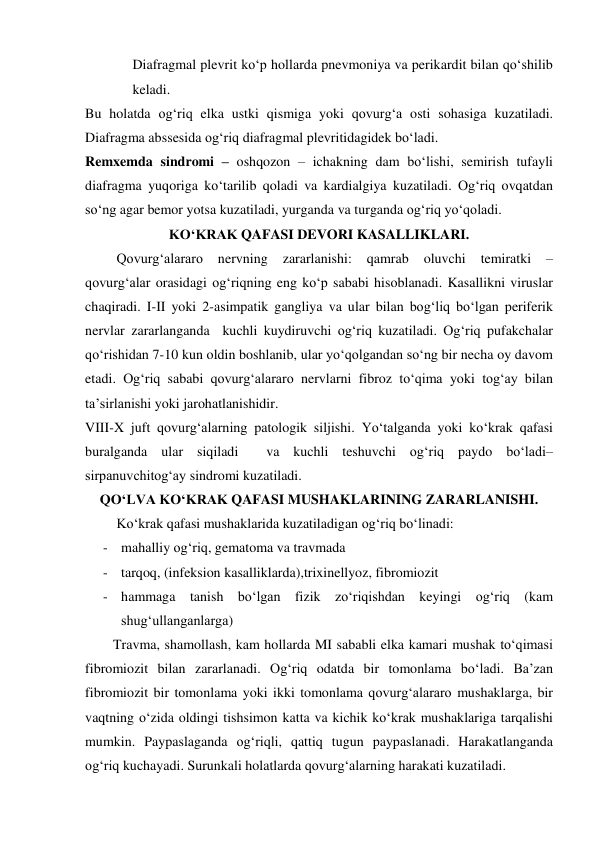 Diafragmal plevrit ko‘p hollarda pnevmoniya va perikardit bilan qo‘shilib 
keladi. 
Bu holatda og‘riq elka ustki qismiga yoki qovurg‘a osti sohasiga kuzatiladi. 
Diafragma abssesida og‘riq diafragmal plevritidagidek bo‘ladi. 
Remxemda sindromi – oshqozon – ichakning dam bo‘lishi, semirish tufayli 
diafragma yuqoriga ko‘tarilib qoladi va kardialgiya kuzatiladi. Og‘riq ovqatdan 
so‘ng agar bemor yotsa kuzatiladi, yurganda va turganda og‘riq yo‘qoladi. 
KO‘KRAK QAFASI DEVORI KASALLIKLARI. 
         Qovurg‘alararo 
nervning 
zararlanishi: 
qamrab 
oluvchi 
temiratki 
– 
qovurg‘alar orasidagi og‘riqning eng ko‘p sababi hisoblanadi. Kasallikni viruslar 
chaqiradi. I-II yoki 2-asimpatik gangliya va ular bilan bog‘liq bo‘lgan periferik 
nervlar zararlanganda  kuchli kuydiruvchi og‘riq kuzatiladi. Og‘riq pufakchalar 
qo‘rishidan 7-10 kun oldin boshlanib, ular yo‘qolgandan so‘ng bir necha oy davom 
etadi. Og‘riq sababi qovurg‘alararo nervlarni fibroz to‘qima yoki tog‘ay bilan 
ta’sirlanishi yoki jarohatlanishidir.  
VIII-X juft qovurg‘alarning patologik siljishi. Yo‘talganda yoki ko‘krak qafasi 
buralganda ular siqiladi  va kuchli teshuvchi og‘riq paydo bo‘ladi– 
sirpanuvchitog‘ay sindromi kuzatiladi. 
QO‘LVA KO‘KRAK QAFASI MUSHAKLARINING ZARARLANISHI. 
         Ko‘krak qafasi mushaklarida kuzatiladigan og‘riq bo‘linadi: 
- mahalliy og‘riq, gematoma va travmada 
- tarqoq, (infeksion kasalliklarda),trixinellyoz, fibromiozit 
- hammaga tanish bo‘lgan fizik zo‘riqishdan keyingi og‘riq (kam 
shug‘ullanganlarga) 
        Travma, shamollash, kam hollarda MI sababli elka kamari mushak to‘qimasi 
fibromiozit bilan zararlanadi. Og‘riq odatda bir tomonlama bo‘ladi. Ba’zan 
fibromiozit bir tomonlama yoki ikki tomonlama qovurg‘alararo mushaklarga, bir 
vaqtning o‘zida oldingi tishsimon katta va kichik ko‘krak mushaklariga tarqalishi 
mumkin. Paypaslaganda og‘riqli, qattiq tugun paypaslanadi. Harakatlanganda 
og‘riq kuchayadi. Surunkali holatlarda qovurg‘alarning harakati kuzatiladi. 
