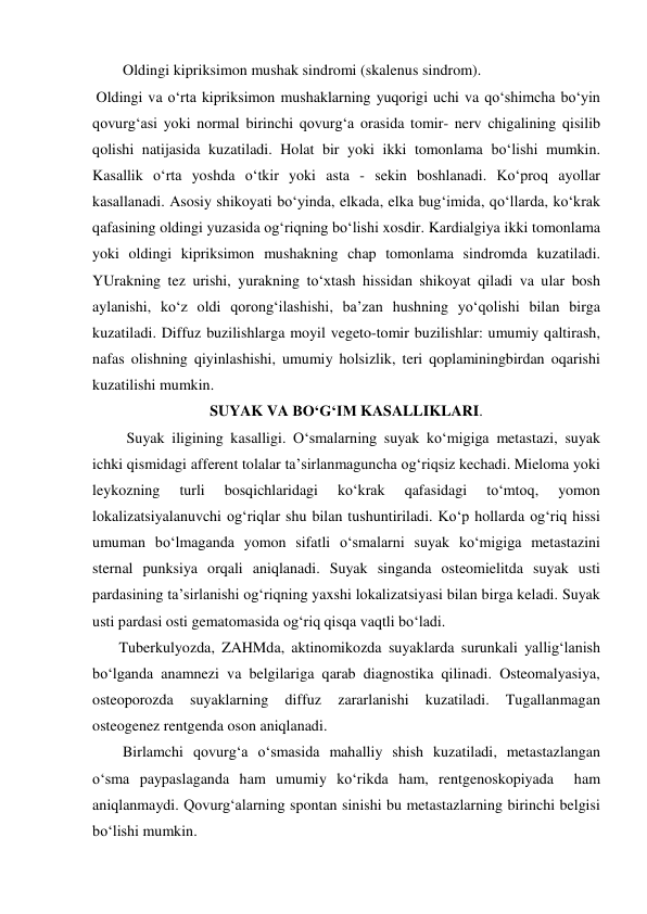         Oldingi kipriksimon mushak sindromi (skalenus sindrom). 
 Oldingi va o‘rta kipriksimon mushaklarning yuqorigi uchi va qo‘shimcha bo‘yin 
qovurg‘asi yoki normal birinchi qovurg‘a orasida tomir- nerv chigalining qisilib 
qolishi natijasida kuzatiladi. Holat bir yoki ikki tomonlama bo‘lishi mumkin. 
Kasallik o‘rta yoshda o‘tkir yoki asta - sekin boshlanadi. Ko‘proq ayollar 
kasallanadi. Asosiy shikoyati bo‘yinda, elkada, elka bug‘imida, qo‘llarda, ko‘krak 
qafasining oldingi yuzasida og‘riqning bo‘lishi xosdir. Kardialgiya ikki tomonlama 
yoki oldingi kipriksimon mushakning chap tomonlama sindromda kuzatiladi. 
YUrakning tez urishi, yurakning to‘xtash hissidan shikoyat qiladi va ular bosh 
aylanishi, ko‘z oldi qorong‘ilashishi, ba’zan hushning yo‘qolishi bilan birga 
kuzatiladi. Diffuz buzilishlarga moyil vegeto-tomir buzilishlar: umumiy qaltirash, 
nafas olishning qiyinlashishi, umumiy holsizlik, teri qoplaminingbirdan oqarishi 
kuzatilishi mumkin.  
SUYAK VA BO‘G‘IM KASALLIKLARI. 
         Suyak iligining kasalligi. O‘smalarning suyak ko‘migiga metastazi, suyak 
ichki qismidagi afferent tolalar ta’sirlanmaguncha og‘riqsiz kechadi. Mieloma yoki 
leykozning 
turli 
bosqichlaridagi 
ko‘krak 
qafasidagi 
to‘mtoq, 
yomon 
lokalizatsiyalanuvchi og‘riqlar shu bilan tushuntiriladi. Ko‘p hollarda og‘riq hissi 
umuman bo‘lmaganda yomon sifatli o‘smalarni suyak ko‘migiga metastazini 
sternal punksiya orqali aniqlanadi. Suyak singanda osteomielitda suyak usti 
pardasining ta’sirlanishi og‘riqning yaxshi lokalizatsiyasi bilan birga keladi. Suyak 
usti pardasi osti gematomasida og‘riq qisqa vaqtli bo‘ladi. 
       Tuberkulyozda, ZAHMda, aktinomikozda suyaklarda surunkali yallig‘lanish 
bo‘lganda anamnezi va belgilariga qarab diagnostika qilinadi. Osteomalyasiya, 
osteoporozda 
suyaklarning 
diffuz 
zararlanishi 
kuzatiladi. 
Tugallanmagan 
osteogenez rentgenda oson aniqlanadi.  
        Birlamchi qovurg‘a o‘smasida mahalliy shish kuzatiladi, metastazlangan 
o‘sma paypaslaganda ham umumiy ko‘rikda ham, rentgenoskopiyada  ham 
aniqlanmaydi. Qovurg‘alarning spontan sinishi bu metastazlarning birinchi belgisi 
bo‘lishi mumkin. 
