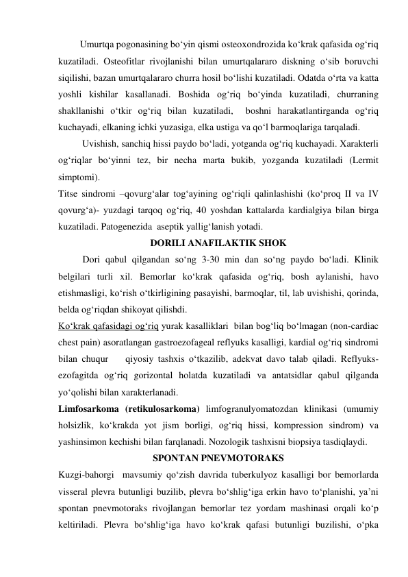          Umurtqa pogonasining bo‘yin qismi osteoxondrozida ko‘krak qafasida og‘riq 
kuzatiladi. Osteofitlar rivojlanishi bilan umurtqalararo diskning o‘sib boruvchi 
siqilishi, bazan umurtqalararo churra hosil bo‘lishi kuzatiladi. Odatda o‘rta va katta 
yoshli kishilar kasallanadi. Boshida og‘riq bo‘yinda kuzatiladi, churraning 
shakllanishi o‘tkir og‘riq bilan kuzatiladi,  boshni harakatlantirganda og‘riq 
kuchayadi, elkaning ichki yuzasiga, elka ustiga va qo‘l barmoqlariga tarqaladi. 
          Uvishish, sanchiq hissi paydo bo‘ladi, yotganda og‘riq kuchayadi. Xarakterli 
og‘riqlar bo‘yinni tez, bir necha marta bukib, yozganda kuzatiladi (Lermit 
simptomi).  
Titse sindromi –qovurg‘alar tog‘ayining og‘riqli qalinlashishi (ko‘proq II va IV 
qovurg‘a)- yuzdagi tarqoq og‘riq, 40 yoshdan kattalarda kardialgiya bilan birga 
kuzatiladi. Patogenezida  aseptik yallig‘lanish yotadi. 
DORILI ANAFILAKTIK SHOK 
 
Dori qabul qilgandan so‘ng 3-30 min dan so‘ng paydo bo‘ladi. Klinik 
belgilari turli xil. Bemorlar ko‘krak qafasida og‘riq, bosh aylanishi, havo 
etishmasligi, ko‘rish o‘tkirligining pasayishi, barmoqlar, til, lab uvishishi, qorinda, 
belda og‘riqdan shikoyat qilishdi.  
Ko‘krak qafasidagi og‘riq yurak kasalliklari  bilan bog‘liq bo‘lmagan (non-cardiac 
chest pain) asoratlangan gastroezofageal reflyuks kasalligi, kardial og‘riq sindromi 
bilan chuqur    qiyosiy tashxis o‘tkazilib, adekvat davo talab qiladi. Reflyuks-
ezofagitda og‘riq gorizontal holatda kuzatiladi va antatsidlar qabul qilganda 
yo‘qolishi bilan xarakterlanadi. 
Limfosarkoma (retikulosarkoma) limfogranulyomatozdan klinikasi (umumiy 
holsizlik, ko‘krakda yot jism borligi, og‘riq hissi, kompression sindrom) va 
yashinsimon kechishi bilan farqlanadi. Nozologik tashxisni biopsiya tasdiqlaydi. 
SPONTAN PNEVMOTORAKS 
Kuzgi-bahorgi  mavsumiy qo‘zish davrida tuberkulyoz kasalligi bor bemorlarda 
visseral plevra butunligi buzilib, plevra bo‘shlig‘iga erkin havo to‘planishi, ya’ni 
spontan pnevmotoraks rivojlangan bemorlar tez yordam mashinasi orqali ko‘p 
keltiriladi. Plevra bo‘shlig‘iga havo ko‘krak qafasi butunligi buzilishi, o‘pka 
