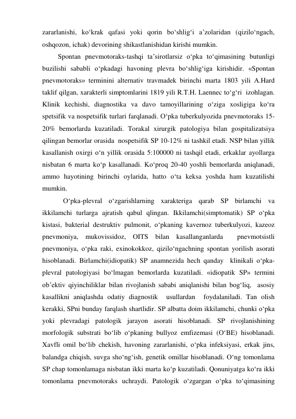 zararlanishi, ko‘krak qafasi yoki qorin bo‘shlig‘i a’zolaridan (qizilo‘ngach, 
oshqozon, ichak) devorining shikastlanishidan kirishi mumkin. 
         Spontan pnevmotoraks-tashqi ta’sirotlarsiz o‘pka to‘qimasining butunligi 
buzilishi sababli o‘pkadagi havoning plevra bo‘shlig‘iga kirishidir. «Spontan 
pnevmotoraks» terminini alternativ travmadek birinchi marta 1803 yili A.Hard 
taklif qilgan, xarakterli simptomlarini 1819 yili R.T.H. Laennec to‘g‘ri  izohlagan. 
Klinik kechishi, diagnostika va davo tamoyillarining o‘ziga xosligiga ko‘ra 
spetsifik va nospetsifik turlari farqlanadi. O‘pka tuberkulyozida pnevmotoraks 15-
20% bemorlarda kuzatiladi. Torakal xirurgik patologiya bilan gospitalizatsiya 
qilingan bemorlar orasida  nospetsifik SP 10-12% ni tashkil etadi. NSP bilan yillik 
kasallanish oxirgi o‘n yillik orasida 5:100000 ni tashqil etadi, erkaklar ayollarga 
nisbatan 6 marta ko‘p kasallanadi. Ko‘proq 20-40 yoshli bemorlarda aniqlanadi, 
ammo hayotining birinchi oylarida, hatto o‘ta keksa yoshda ham kuzatilishi 
mumkin. 
            O‘pka-plevral o‘zgarishlarning xarakteriga qarab SP birlamchi va 
ikkilamchi turlarga ajratish qabul qlingan. Ikkilamchi(simptomatik) SP o‘pka 
kistasi, bakterial destruktiv pulmonit, o‘pkaning kavernoz tuberkulyozi, kazeoz 
pnevmoniya, mukovissidoz, OITS bilan kasallanganlarda  pnevmotsistli 
pnevmoniya, o‘pka raki, exinokokkoz, qizilo‘ngachning spontan yorilish asorati 
hisoblanadi. Birlamchi(idiopatik) SP anamnezida hech qanday  klinikali o‘pka-
plevral patologiyasi bo‘lmagan bemorlarda kuzatiladi. «idiopatik SP» termini 
ob’ektiv qiyinchiliklar bilan rivojlanish sababi aniqlanishi bilan bog‘liq,  asosiy 
kasallikni aniqlashda odatiy diagnostik  usullardan  foydalaniladi. Tan olish 
kerakki, SPni bunday farqlash shartlidir. SP albatta doim ikkilamchi, chunki o‘pka 
yoki plevradagi patologik jarayon asorati hisoblanadi. SP rivojlanishining 
morfologik substrati bo‘lib o‘pkaning bullyoz emfizemasi (O‘BE) hisoblanadi. 
Xavfli omil bo‘lib chekish, havoning zararlanishi, o‘pka infeksiyasi, erkak jins, 
balandga chiqish, suvga sho‘ng‘ish, genetik omillar hisoblanadi. O‘ng tomonlama 
SP chap tomonlamaga nisbatan ikki marta ko‘p kuzatiladi. Qonuniyatga ko‘ra ikki 
tomonlama pnevmotoraks uchraydi. Patologik o‘zgargan o‘pka to‘qimasining 
