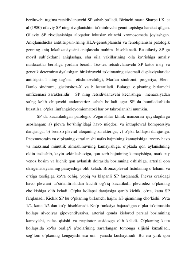beriluvchi tug‘ma retsidivlanuvchi SP sabab bo‘ladi. Birinchi marta Sharpe I.K. et 
al (1980) oilaviy SP ning rivojlanishini ta’minlovchi genni topishga harakat qilgan. 
Oilaviy SP rivojlanishiga aloqador lokuslar oltinchi xromosomada joylashgan. 
Aniqlanishicha antititripsin-1ning HLA-genotiplanishi va fenotiplanishi patologik 
genning aniq lokalizatsiyasini aniqlashda muhim  hisoblanadi. Bu oilaviy SP ga 
moyil sub’ektlarni aniqlashga, shu oila vakillarining oila ko‘rishiga amaliy 
maslaxatlar berishga yordam beradi. Tez-tez retsidivlanuvchi SP kator irsiy va 
genetik determinatsiyalashgan biriktiruvchi to‘qimaning sistemali displaziyalarida: 
antitripsin-1 ning tug‘ma  etishmovchiligi, Marfan sindromi, progeriya, Elers-
Danlo sindromi, gistiotsitoz-X va b kuzatiladi. Bularga o‘pkaning birlamchi 
emfizemasi xarakterlidir.  SP ning retsidivlanuvchi kechishiga  menarxiyadan 
so‘ng kelib chiquvchi endometrioz sabab bo‘ladi agar SP da homiladorlikda 
kuzatilsa  o‘pka limfangioleyomiomatozi har oy takrorlanishi mumkin.  
          SP da kuzatiladigan patologik o‘zgarishlar klinik manzarasi quyidagilarga 
asoslangan: a) plevra bo‘shlig‘idagi havo miqdori va intraplevral kompressiya 
darajasiga; b) bronxo-plevral aloqaning xarakteriga; v) o‘pka kollapsi darajasiga. 
Pnevmotoraks va o‘pkaning zararlanishi nafas hajmining kamayishiga, rezerv havo 
va maksimal minutlik almashinuvning kamayishiga, o‘pkada qon aylanishning 
oldin tezlashib, keyin sekinlashuviga, qon zarb hajmining kamayishiga, markaziy 
venoz bosim va kichik qon aylanish doirasida bosimning oshishiga, arterial qon 
oksigenatsiyasining pasayishiga olib keladi. Bronxoplevral fistulaning o‘lchami va 
o‘ziga xosligiga ko‘ra ochiq, yopiq va klapanli SP farqlanadi. Plevra orasidagi 
havo plevrani ta’sirlantirishidan kuchli og‘riq kuzatiladi, plevrodez o‘pkaning 
cho‘kishiga olib keladi. O‘pka kollapsi darajasiga qarab kichik, o‘rta, katta SP 
farqlanadi. Kichik SP bu o‘pkaning birlamchi hajmi 1/3 qismining cho‘kishi, o‘rta 
1/2, katta 1/2 dan ko‘p hisoblanadi. Ko‘p funksiya bajaradigan o‘pka to‘qimasida 
kollaps alveolyar gipoventilyasiya, arterial qonda kislorod parsial bosimining 
kamayishi, nafas qisishi va respirator atsidozga olib keladi. O‘pkaning katta 
kollapsida ko‘ks oralig‘i a’zolarining zararlangan tomonga siljishi kuzatiladi, 
sog‘lom o‘pkaning kengayishi esa uni  yanada kuchaytiradi. Bu esa yirik qon 
