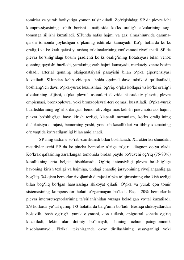 tomirlar va yurak faoliyatiga yomon ta’sir qiladi. Zo‘riqishdagi SP da plevra ichi  
kompressiyasining oshib borishi  natijasida ko‘ks oralig‘i a’zolarining sog‘ 
tomonga siljishi kuzatiladi. SHunda nafas hajmi va gaz almashinuvida qarama-
qarshi tomonda joylashgan o‘pkaning ishtiroki kamayadi. Ko‘p hollarda ko‘ks 
oralig‘i va ko‘krak qafasi yumshoq to‘qimalarining emfizemasi rivojlanadi. SP da 
plevra bo‘shlig‘idagi bosim gradienti ko‘ks oralig‘ining flotatsiyasi bilan venoz 
qonning qaytishi buziladi, yurakning zarb hajmi kamayadi, markaziy venoz bosim 
oshadi, arterial qonning oksigenatsiyasi pasayishi bilan o‘pka gipertenziyasi 
kuzatiladi. SHundan kelib chiqqan  holda optimal davo taktikasi qo‘llaniladi, 
boshlang‘ich davri o‘pka-yurak buzilishlari, og‘riq, o‘pka kollapsi va ko‘ks oralig‘i 
a’zolarining siljishi, o‘pka plevral asoratlari davrida ekssudativ plevrit, plevra 
empiemasi, bronxoplevral yoki bronxoplevral-teri oqmasi kuzatiladi. O‘pka-yurak 
buzilishlarining og‘irlik darajasi bemor ahvoliga mos kelishi pnevmotoraks hajmi, 
plevra bo‘shlig‘iga havo kirish tezligi, klapanli mexanizm, ko‘ks oralig‘ining 
dislokatsiya darajasi, bemorning yoshi, yondosh kasalliklari va tibbiy xizmatning 
o‘z vaqtida ko‘rsatilganligi bilan aniqlanadi.  
            SP ning tashxisi so‘rab-surishtirish bilan boshlanadi. Xarakterlisi shundaki, 
retsidivlanuvchi SP da ko‘pincha bemorlar o‘ziga to‘g‘ri  diagnoz qo‘ya oladi. 
Ko‘krak qafasining zararlangan tomonida birdan paydo bo‘luvchi og‘riq (75-80%) 
kasallikning erta belgisi hisoblanadi. Og‘riq intensivligi plevra bo‘shlig‘iga 
havoning kirish tezligi va hajmiga, undagi chandiq jarayonining rivojlanganligiga 
bog‘liq. 3/4 qism bemorlar rivojlanish darajasi o‘pka to‘qimasining cho‘kish tezligi 
bilan bog‘liq bo‘lgan hansirashga shikoyat qiladi. O‘pka va yurak qon tomir 
sistemasining kompensator holati o‘zgarmagan bo‘ladi. Faqat 20% bemorlarda 
plevra interoretseptorlarining ta’sirlanishidan yuzaga keladigan yo‘tal kuzatiladi. 
2/3 hollarda yo‘tal quruq, 1/3 holatlarda balg‘amli bo‘ladi. Boshqa shikoyatlardan 
holsizlik, bosh og‘rig‘i, yurak o‘ynashi, qon tuflash, epigastral sohada og‘riq 
kuzatiladi, lekin ular doimiy bo‘lmaydi, shuning uchun patognomonik 
hisoblanmaydi. Fizikal tekshirganda ovoz dirillashining susayganligi yoki 
