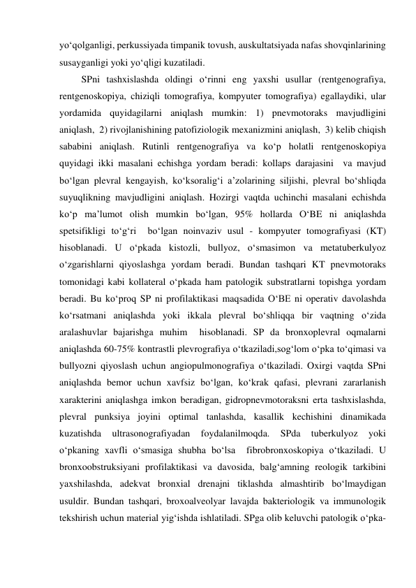 yo‘qolganligi, perkussiyada timpanik tovush, auskultatsiyada nafas shovqinlarining 
susayganligi yoki yo‘qligi kuzatiladi. 
         SPni tashxislashda oldingi o‘rinni eng yaxshi usullar (rentgenografiya, 
rentgenoskopiya, chiziqli tomografiya, kompyuter tomografiya) egallaydiki, ular 
yordamida quyidagilarni aniqlash mumkin: 1) pnevmotoraks mavjudligini 
aniqlash,  2) rivojlanishining patofiziologik mexanizmini aniqlash,  3) kelib chiqish 
sababini aniqlash. Rutinli rentgenografiya va ko‘p holatli rentgenoskopiya 
quyidagi ikki masalani echishga yordam beradi: kollaps darajasini  va mavjud 
bo‘lgan plevral kengayish, ko‘ksoralig‘i a’zolarining siljishi, plevral bo‘shliqda 
suyuqlikning mavjudligini aniqlash. Hozirgi vaqtda uchinchi masalani echishda 
ko‘p ma’lumot olish mumkin bo‘lgan, 95% hollarda O‘BE ni aniqlashda 
spetsifikligi to‘g‘ri  bo‘lgan noinvaziv usul - kompyuter tomografiyasi (KT) 
hisoblanadi. U o‘pkada kistozli, bullyoz, o‘smasimon va metatuberkulyoz 
o‘zgarishlarni qiyoslashga yordam beradi. Bundan tashqari KT pnevmotoraks 
tomonidagi kabi kollateral o‘pkada ham patologik substratlarni topishga yordam 
beradi. Bu ko‘proq SP ni profilaktikasi maqsadida O‘BE ni operativ davolashda 
ko‘rsatmani aniqlashda yoki ikkala plevral bo‘shliqqa bir vaqtning o‘zida 
aralashuvlar bajarishga muhim  hisoblanadi. SP da bronxoplevral oqmalarni 
aniqlashda 60-75% kontrastli plevrografiya o‘tkaziladi,sog‘lom o‘pka to‘qimasi va 
bullyozni qiyoslash uchun angiopulmonografiya o‘tkaziladi. Oxirgi vaqtda SPni 
aniqlashda bemor uchun xavfsiz bo‘lgan, ko‘krak qafasi, plevrani zararlanish 
xarakterini aniqlashga imkon beradigan, gidropnevmotoraksni erta tashxislashda, 
plevral punksiya joyini optimal tanlashda, kasallik kechishini dinamikada 
kuzatishda 
ultrasonografiyadan 
foydalanilmoqda. 
SPda 
tuberkulyoz 
yoki 
o‘pkaning xavfli o‘smasiga shubha bo‘lsa  fibrobronxoskopiya o‘tkaziladi. U 
bronxoobstruksiyani profilaktikasi va davosida, balg‘amning reologik tarkibini 
yaxshilashda, adekvat bronxial drenajni tiklashda almashtirib bo‘lmaydigan 
usuldir. Bundan tashqari, broxoalveolyar lavajda bakteriologik va immunologik 
tekshirish uchun material yig‘ishda ishlatiladi. SPga olib keluvchi patologik o‘pka-
