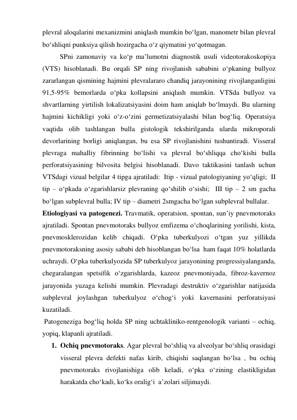 plevral aloqalarini mexanizmini aniqlash mumkin bo‘lgan, manometr bilan plevral 
bo‘shliqni punksiya qilish hozirgacha o‘z qiymatini yo‘qotmagan.  
          SPni zamonaviy va ko‘p ma’lumotni diagnostik usuli videotorakoskopiya 
(VTS) hisoblanadi. Bu orqali SP ning rivojlanish sababini o‘pkaning bullyoz 
zararlangan qismining hajmini plevralararo chandiq jarayonining rivojlanganligini 
91,5-95% bemorlarda o‘pka kollapsini aniqlash mumkin. VTSda bullyoz va 
shvartlarning yirtilish lokalizatsiyasini doim ham aniqlab bo‘lmaydi. Bu ularning 
hajmini kichikligi yoki o‘z-o‘zini germetizatsiyalashi bilan bog‘liq. Operatsiya 
vaqtida olib tashlangan bulla gistologik tekshirilganda ularda mikroporali 
devorlarining borligi aniqlangan, bu esa SP rivojlanishini tushuntiradi. Visseral 
plevraga mahalliy fibrinning bo‘lishi va plevral bo‘shliqqa cho‘kishi bulla 
perforatsiyasining bilvosita belgisi hisoblanadi. Davo taktikasini tanlash uchun 
VTSdagi vizual belgilar 4 tipga ajratiladi:  Itip - vizual patologiyaning yo‘qligi;  II 
tip – o‘pkada o‘zgarishlarsiz plevraning qo‘shilib o‘sishi;  III tip – 2 sm gacha 
bo‘lgan subplevral bulla; IV tip – diametri 2smgacha bo‘lgan subplevral bullalar. 
Etiologiyasi va patogenezi. Travmatik, operatsion, spontan, sun’iy pnevmotoraks 
ajratiladi. Spontan pnevmotoraks bullyoz emfizema o‘choqlarining yorilishi, kista, 
pnevmosklerozidan kelib chiqadi. O‘pka tuberkulyozi o‘tgan yuz yillikda 
pnevmotoraksning asosiy sababi deb hisoblangan bo‘lsa  ham faqat 10% holatlarda 
uchraydi. O‘pka tuberkulyozida SP tuberkulyoz jarayonining progressiyalanganda, 
chegaralangan spetsifik o‘zgarishlarda, kazeoz pnevmoniyada, fibroz-kavernoz 
jarayonida yuzaga kelishi mumkin. Plevradagi destruktiv o‘zgarishlar natijasida 
subplevral joylashgan tuberkulyoz o‘chog‘i yoki kavernasini perforatsiyasi 
kuzatiladi. 
 Patogeneziga bog‘liq holda SP ning uchtakliniko-rentgenologik varianti – ochiq, 
yopiq, klapanli ajratiladi. 
1. Ochiq pnevmotoraks. Agar plevral bo‘shliq va alveolyar bo‘shliq orasidagi 
visseral plevra defekti nafas kirib, chiqishi saqlangan bo‘lsa , bu ochiq 
pnevmotoraks rivojlanishiga olib keladi, o‘pka o‘zining elastikligidan 
harakatda cho‘kadi, ko‘ks oralig‘i  a’zolari siljimaydi. 
