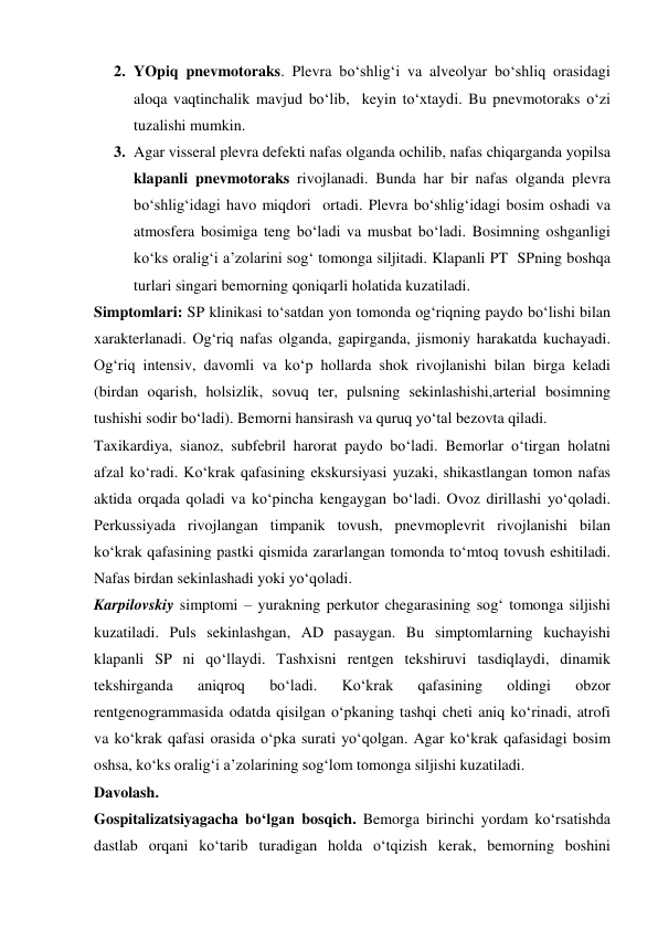 2. YOpiq pnevmotoraks. Plevra bo‘shlig‘i va alveolyar bo‘shliq orasidagi 
aloqa vaqtinchalik mavjud bo‘lib,  keyin to‘xtaydi. Bu pnevmotoraks o‘zi 
tuzalishi mumkin.  
3. Agar visseral plevra defekti nafas olganda ochilib, nafas chiqarganda yopilsa 
klapanli pnevmotoraks rivojlanadi. Bunda har bir nafas olganda plevra 
bo‘shlig‘idagi havo miqdori  ortadi. Plevra bo‘shlig‘idagi bosim oshadi va 
atmosfera bosimiga teng bo‘ladi va musbat bo‘ladi. Bosimning oshganligi 
ko‘ks oralig‘i a’zolarini sog‘ tomonga siljitadi. Klapanli PT  SPning boshqa 
turlari singari bemorning qoniqarli holatida kuzatiladi.  
Simptomlari: SP klinikasi to‘satdan yon tomonda og‘riqning paydo bo‘lishi bilan 
xarakterlanadi. Og‘riq nafas olganda, gapirganda, jismoniy harakatda kuchayadi. 
Og‘riq intensiv, davomli va ko‘p hollarda shok rivojlanishi bilan birga keladi 
(birdan oqarish, holsizlik, sovuq ter, pulsning sekinlashishi,arterial bosimning 
tushishi sodir bo‘ladi). Bemorni hansirash va quruq yo‘tal bezovta qiladi. 
Taxikardiya, sianoz, subfebril harorat paydo bo‘ladi. Bemorlar o‘tirgan holatni 
afzal ko‘radi. Ko‘krak qafasining ekskursiyasi yuzaki, shikastlangan tomon nafas 
aktida orqada qoladi va ko‘pincha kengaygan bo‘ladi. Ovoz dirillashi yo‘qoladi. 
Perkussiyada rivojlangan timpanik tovush, pnevmoplevrit rivojlanishi bilan 
ko‘krak qafasining pastki qismida zararlangan tomonda to‘mtoq tovush eshitiladi. 
Nafas birdan sekinlashadi yoki yo‘qoladi. 
Karpilovskiy simptomi – yurakning perkutor chegarasining sog‘ tomonga siljishi 
kuzatiladi. Puls sekinlashgan, AD pasaygan. Bu simptomlarning kuchayishi 
klapanli SP ni qo‘llaydi. Tashxisni rentgen tekshiruvi tasdiqlaydi, dinamik 
tekshirganda 
aniqroq 
bo‘ladi. 
Ko‘krak 
qafasining 
oldingi 
obzor 
rentgenogrammasida odatda qisilgan o‘pkaning tashqi cheti aniq ko‘rinadi, atrofi 
va ko‘krak qafasi orasida o‘pka surati yo‘qolgan. Agar ko‘krak qafasidagi bosim 
oshsa, ko‘ks oralig‘i a’zolarining sog‘lom tomonga siljishi kuzatiladi. 
Davolash. 
Gospitalizatsiyagacha bo‘lgan bosqich. Bemorga birinchi yordam ko‘rsatishda 
dastlab orqani ko‘tarib turadigan holda o‘tqizish kerak, bemorning boshini 
