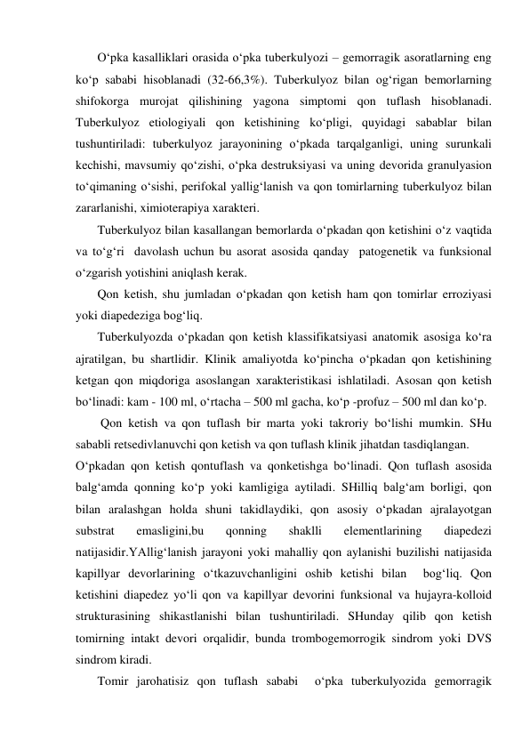        O‘pka kasalliklari orasida o‘pka tuberkulyozi – gemorragik asoratlarning eng 
ko‘p sababi hisoblanadi (32-66,3%). Tuberkulyoz bilan og‘rigan bemorlarning 
shifokorga murojat qilishining yagona simptomi qon tuflash hisoblanadi. 
Tuberkulyoz etiologiyali qon ketishining ko‘pligi, quyidagi sabablar bilan 
tushuntiriladi: tuberkulyoz jarayonining o‘pkada tarqalganligi, uning surunkali 
kechishi, mavsumiy qo‘zishi, o‘pka destruksiyasi va uning devorida granulyasion 
to‘qimaning o‘sishi, perifokal yallig‘lanish va qon tomirlarning tuberkulyoz bilan 
zararlanishi, ximioterapiya xarakteri.  
       Tuberkulyoz bilan kasallangan bemorlarda o‘pkadan qon ketishini o‘z vaqtida 
va to‘g‘ri  davolash uchun bu asorat asosida qanday  patogenetik va funksional 
o‘zgarish yotishini aniqlash kerak. 
       Qon ketish, shu jumladan o‘pkadan qon ketish ham qon tomirlar erroziyasi 
yoki diapedeziga bog‘liq. 
       Tuberkulyozda o‘pkadan qon ketish klassifikatsiyasi anatomik asosiga ko‘ra 
ajratilgan, bu shartlidir. Klinik amaliyotda ko‘pincha o‘pkadan qon ketishining 
ketgan qon miqdoriga asoslangan xarakteristikasi ishlatiladi. Asosan qon ketish 
bo‘linadi: kam - 100 ml, o‘rtacha – 500 ml gacha, ko‘p -profuz – 500 ml dan ko‘p.  
        Qon ketish va qon tuflash bir marta yoki takroriy bo‘lishi mumkin. SHu 
sababli retsedivlanuvchi qon ketish va qon tuflash klinik jihatdan tasdiqlangan.  
O‘pkadan qon ketish qontuflash va qonketishga bo‘linadi. Qon tuflash asosida 
balg‘amda qonning ko‘p yoki kamligiga aytiladi. SHilliq balg‘am borligi, qon 
bilan aralashgan holda shuni takidlaydiki, qon asosiy o‘pkadan ajralayotgan 
substrat 
emasligini,bu 
qonning 
shaklli 
elementlarining 
diapedezi 
natijasidir.YAllig‘lanish jarayoni yoki mahalliy qon aylanishi buzilishi natijasida 
kapillyar devorlarining o‘tkazuvchanligini oshib ketishi bilan  bog‘liq. Qon 
ketishini diapedez yo‘li qon va kapillyar devorini funksional va hujayra-kolloid 
strukturasining shikastlanishi bilan tushuntiriladi. SHunday qilib qon ketish 
tomirning intakt devori orqalidir, bunda trombogemorrogik sindrom yoki DVS 
sindrom kiradi. 
       Tomir jarohatisiz qon tuflash sababi  o‘pka tuberkulyozida gemorragik 
