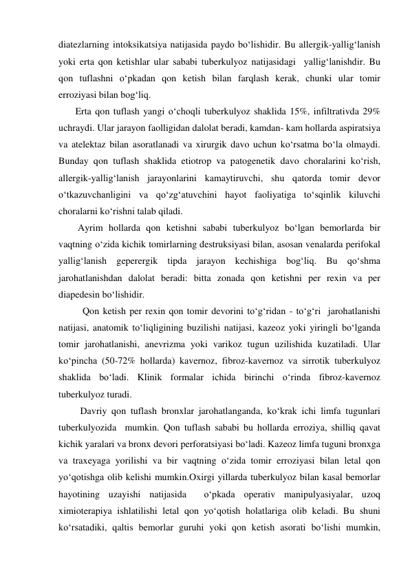 diatezlarning intoksikatsiya natijasida paydo bo‘lishidir. Bu allergik-yallig‘lanish 
yoki erta qon ketishlar ular sababi tuberkulyoz natijasidagi  yallig‘lanishdir. Bu 
qon tuflashni o‘pkadan qon ketish bilan farqlash kerak, chunki ular tomir 
erroziyasi bilan bog‘liq. 
       Erta qon tuflash yangi o‘choqli tuberkulyoz shaklida 15%, infiltrativda 29% 
uchraydi. Ular jarayon faolligidan dalolat beradi, kamdan- kam hollarda aspiratsiya 
va atelektaz bilan asoratlanadi va xirurgik davo uchun ko‘rsatma bo‘la olmaydi. 
Bunday qon tuflash shaklida etiotrop va patogenetik davo choralarini ko‘rish, 
allergik-yallig‘lanish jarayonlarini kamaytiruvchi, shu qatorda tomir devor 
o‘tkazuvchanligini va qo‘zg‘atuvchini hayot faoliyatiga to‘sqinlik kiluvchi 
choralarni ko‘rishni talab qiladi.   
        Ayrim hollarda qon ketishni sababi tuberkulyoz bo‘lgan bemorlarda bir 
vaqtning o‘zida kichik tomirlarning destruksiyasi bilan, asosan venalarda perifokal 
yallig‘lanish geperergik tipda jarayon kechishiga bog‘liq. Bu qo‘shma 
jarohatlanishdan dalolat beradi: bitta zonada qon ketishni per rexin va per 
diapedesin bo‘lishidir. 
          Qon ketish per rexin qon tomir devorini to‘g‘ridan - to‘g‘ri  jarohatlanishi 
natijasi, anatomik to‘liqligining buzilishi natijasi, kazeoz yoki yiringli bo‘lganda 
tomir jarohatlanishi, anevrizma yoki varikoz tugun uzilishida kuzatiladi. Ular 
ko‘pincha (50-72% hollarda) kavernoz, fibroz-kavernoz va sirrotik tuberkulyoz 
shaklida bo‘ladi. Klinik formalar ichida birinchi o‘rinda fibroz-kavernoz 
tuberkulyoz turadi. 
         Davriy qon tuflash bronxlar jarohatlanganda, ko‘krak ichi limfa tugunlari 
tuberkulyozida  mumkin. Qon tuflash sababi bu hollarda erroziya, shilliq qavat 
kichik yaralari va bronx devori perforatsiyasi bo‘ladi. Kazeoz limfa tuguni bronxga 
va traxeyaga yorilishi va bir vaqtning o‘zida tomir erroziyasi bilan letal qon 
yo‘qotishga olib kelishi mumkin.Oxirgi yillarda tuberkulyoz bilan kasal bemorlar 
hayotining uzayishi natijasida  o‘pkada operativ manipulyasiyalar, uzoq 
ximioterapiya ishlatilishi letal qon yo‘qotish holatlariga olib keladi. Bu shuni 
ko‘rsatadiki, qaltis bemorlar guruhi yoki qon ketish asorati bo‘lishi mumkin, 
