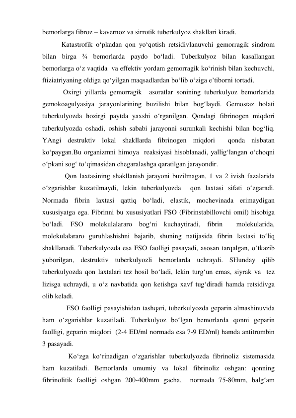 bemorlarga fibroz – kavernoz va sirrotik tuberkulyoz shakllari kiradi. 
           Katastrofik o‘pkadan qon yo‘qotish retsidivlanuvchi gemorragik sindrom 
bilan birga ¾ bemorlarda paydo bo‘ladi. Tuberkulyoz bilan kasallangan 
bemorlarga o‘z vaqtida  va effektiv yordam gemorragik ko‘rinish bilan kechuvchi, 
ftiziatriyaning oldiga qo‘yilgan maqsadlardan bo‘lib o‘ziga e’tiborni tortadi. 
            Oxirgi yillarda gemorragik  asoratlar sonining tuberkulyoz bemorlarida 
gemokoagulyasiya jarayonlarining buzilishi bilan bog‘laydi. Gemostaz holati 
tuberkulyozda hozirgi paytda yaxshi o‘rganilgan. Qondagi fibrinogen miqdori  
tuberkulyozda oshadi, oshish sababi jarayonni surunkali kechishi bilan bog‘liq. 
YAngi destruktiv lokal shakllarda fibrinogen miqdori  qonda nisbatan 
ko‘paygan.Bu organizmni himoya  reaksiyasi hisoblanadi, yallig‘langan o‘choqni 
o‘pkani sog‘ to‘qimasidan chegaralashga qaratilgan jarayondir. 
             Qon laxtasining shakllanish jarayoni buzilmagan, 1 va 2 ivish fazalarida  
o‘zgarishlar kuzatilmaydi, lekin tuberkulyozda  qon laxtasi sifati o‘zgaradi.  
Normada fibrin laxtasi qattiq bo‘ladi, elastik, mochevinada erimaydigan 
xususiyatga ega. Fibrinni bu xususiyatlari FSO (Fibrinstabillovchi omil) hisobiga 
bo‘ladi. FSO molekulalararo bog‘ni kuchaytiradi, fibrin  molekularida, 
molekulalararo guruhlashishni bajarib, shuning natijasida fibrin laxtasi to‘liq  
shakllanadi. Tuberkulyozda esa FSO faolligi pasayadi, asosan tarqalgan, o‘tkazib 
yuborilgan, destruktiv tuberkulyozli bemorlarda uchraydi. SHunday qilib 
tuberkulyozda qon laxtalari tez hosil bo‘ladi, lekin turg‘un emas, siyrak va  tez 
lizisga uchraydi, u o‘z navbatida qon ketishga xavf tug‘diradi hamda retsidivga 
olib keladi. 
              FSO faolligi pasayishidan tashqari, tuberkulyozda geparin almashinuvida 
ham o‘zgarishlar kuzatiladi. Tuberkulyoz bo‘lgan bemorlarda qonni geparin 
faolligi, geparin miqdori  (2-4 ED/ml normada esa 7-9 ED/ml) hamda antitrombin 
3 pasayadi. 
               Ko‘zga ko‘rinadigan o‘zgarishlar tuberkulyozda fibrinoliz sistemasida 
ham kuzatiladi. Bemorlarda umumiy va lokal fibrinoliz oshgan: qonning 
fibrinolitik faolligi oshgan 200-400mm gacha,  normada 75-80mm, balg‘am 
