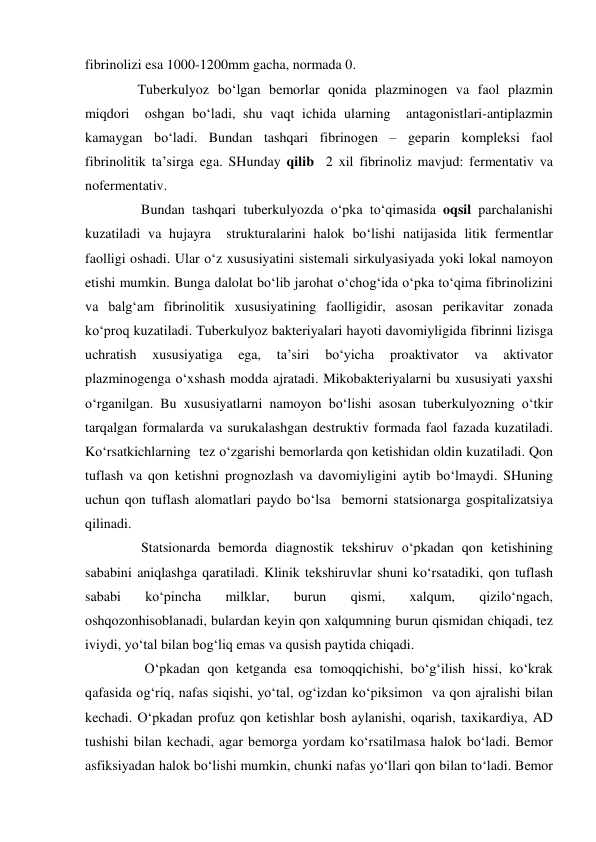 fibrinolizi esa 1000-1200mm gacha, normada 0. 
               Tuberkulyoz bo‘lgan bemorlar qonida plazminogen va faol plazmin 
miqdori  oshgan bo‘ladi, shu vaqt ichida ularning  antagonistlari-antiplazmin 
kamaygan bo‘ladi. Bundan tashqari fibrinogen – geparin kompleksi faol 
fibrinolitik ta’sirga ega. SHunday qilib  2 xil fibrinoliz mavjud: fermentativ va 
nofermentativ.  
                Bundan tashqari tuberkulyozda o‘pka to‘qimasida oqsil parchalanishi 
kuzatiladi va hujayra  strukturalarini halok bo‘lishi natijasida litik fermentlar 
faolligi oshadi. Ular o‘z xususiyatini sistemali sirkulyasiyada yoki lokal namoyon 
etishi mumkin. Bunga dalolat bo‘lib jarohat o‘chog‘ida o‘pka to‘qima fibrinolizini 
va balg‘am fibrinolitik xususiyatining faolligidir, asosan perikavitar zonada 
ko‘proq kuzatiladi. Tuberkulyoz bakteriyalari hayoti davomiyligida fibrinni lizisga 
uchratish 
xususiyatiga 
ega, 
ta’siri 
bo‘yicha 
proaktivator 
va 
aktivator 
plazminogenga o‘xshash modda ajratadi. Mikobakteriyalarni bu xususiyati yaxshi 
o‘rganilgan. Bu xususiyatlarni namoyon bo‘lishi asosan tuberkulyozning o‘tkir 
tarqalgan formalarda va surukalashgan destruktiv formada faol fazada kuzatiladi. 
Ko‘rsatkichlarning  tez o‘zgarishi bemorlarda qon ketishidan oldin kuzatiladi. Qon 
tuflash va qon ketishni prognozlash va davomiyligini aytib bo‘lmaydi. SHuning 
uchun qon tuflash alomatlari paydo bo‘lsa  bemorni statsionarga gospitalizatsiya 
qilinadi.      
                Statsionarda bemorda diagnostik tekshiruv o‘pkadan qon ketishining 
sababini aniqlashga qaratiladi. Klinik tekshiruvlar shuni ko‘rsatadiki, qon tuflash 
sababi 
ko‘pincha 
milklar, 
burun 
qismi, 
xalqum, 
qizilo‘ngach, 
oshqozonhisoblanadi, bulardan keyin qon xalqumning burun qismidan chiqadi, tez 
iviydi, yo‘tal bilan bog‘liq emas va qusish paytida chiqadi.  
                 O‘pkadan qon ketganda esa tomoqqichishi, bo‘g‘ilish hissi, ko‘krak 
qafasida og‘riq, nafas siqishi, yo‘tal, og‘izdan ko‘piksimon  va qon ajralishi bilan 
kechadi. O‘pkadan profuz qon ketishlar bosh aylanishi, oqarish, taxikardiya, AD 
tushishi bilan kechadi, agar bemorga yordam ko‘rsatilmasa halok bo‘ladi. Bemor 
asfiksiyadan halok bo‘lishi mumkin, chunki nafas yo‘llari qon bilan to‘ladi. Bemor 
