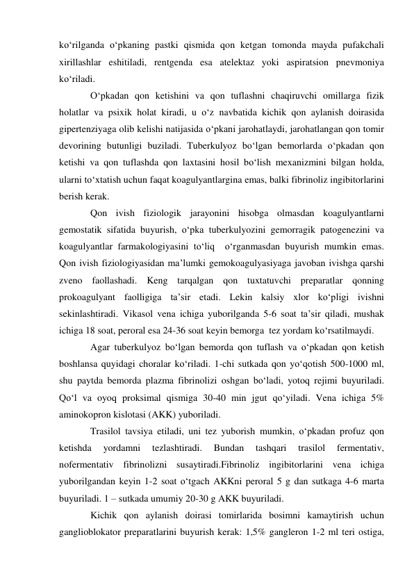ko‘rilganda o‘pkaning pastki qismida qon ketgan tomonda mayda pufakchali 
xirillashlar eshitiladi, rentgenda esa atelektaz yoki aspiratsion pnevmoniya 
ko‘riladi.  
O‘pkadan qon ketishini va qon tuflashni chaqiruvchi omillarga fizik 
holatlar va psixik holat kiradi, u o‘z navbatida kichik qon aylanish doirasida 
gipertenziyaga olib kelishi natijasida o‘pkani jarohatlaydi, jarohatlangan qon tomir 
devorining butunligi buziladi. Tuberkulyoz bo‘lgan bemorlarda o‘pkadan qon 
ketishi va qon tuflashda qon laxtasini hosil bo‘lish mexanizmini bilgan holda, 
ularni to‘xtatish uchun faqat koagulyantlargina emas, balki fibrinoliz ingibitorlarini 
berish kerak. 
Qon ivish fiziologik jarayonini hisobga olmasdan koagulyantlarni 
gemostatik sifatida buyurish, o‘pka tuberkulyozini gemorragik patogenezini va 
koagulyantlar farmakologiyasini to‘liq  o‘rganmasdan buyurish mumkin emas. 
Qon ivish fiziologiyasidan ma’lumki gemokoagulyasiyaga javoban ivishga qarshi 
zveno faollashadi. Keng tarqalgan qon tuxtatuvchi preparatlar qonning 
prokoagulyant faolligiga ta’sir etadi. Lekin kalsiy xlor ko‘pligi ivishni 
sekinlashtiradi. Vikasol vena ichiga yuborilganda 5-6 soat ta’sir qiladi, mushak 
ichiga 18 soat, peroral esa 24-36 soat keyin bemorga  tez yordam ko‘rsatilmaydi.  
Agar tuberkulyoz bo‘lgan bemorda qon tuflash va o‘pkadan qon ketish 
boshlansa quyidagi choralar ko‘riladi. 1-chi sutkada qon yo‘qotish 500-1000 ml, 
shu paytda bemorda plazma fibrinolizi oshgan bo‘ladi, yotoq rejimi buyuriladi. 
Qo‘l va oyoq proksimal qismiga 30-40 min jgut qo‘yiladi. Vena ichiga 5% 
aminokopron kislotasi (AKK) yuboriladi. 
Trasilol tavsiya etiladi, uni tez yuborish mumkin, o‘pkadan profuz qon 
ketishda 
yordamni 
tezlashtiradi. 
Bundan 
tashqari 
trasilol 
fermentativ, 
nofermentativ fibrinolizni susaytiradi.Fibrinoliz ingibitorlarini vena ichiga 
yuborilgandan keyin 1-2 soat o‘tgach AKKni peroral 5 g dan sutkaga 4-6 marta 
buyuriladi. 1 – sutkada umumiy 20-30 g AKK buyuriladi. 
Kichik qon aylanish doirasi tomirlarida bosimni kamaytirish uchun 
ganglioblokator preparatlarini buyurish kerak: 1,5% gangleron 1-2 ml teri ostiga, 

