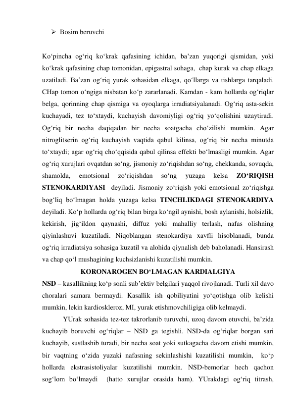  Bosim beruvchi 
Ko‘pincha og‘riq ko‘krak qafasining ichidan, ba’zan yuqorigi qismidan, yoki 
ko‘krak qafasining chap tomonidan, epigastral sohaga,  chap kurak va chap elkaga 
uzatiladi. Ba’zan og‘riq yurak sohasidan elkaga, qo‘llarga va tishlarga tarqaladi. 
CHap tomon o‘ngiga nisbatan ko‘p zararlanadi. Kamdan - kam hollarda og‘riqlar 
belga, qorinning chap qismiga va oyoqlarga irradiatsiyalanadi. Og‘riq asta-sekin 
kuchayadi, tez to‘xtaydi, kuchayish davomiyligi og‘riq yo‘qolishini uzaytiradi. 
Og‘riq bir necha daqiqadan bir necha soatgacha cho‘zilishi mumkin. Agar 
nitroglitserin og‘riq kuchayish vaqtida qabul kilinsa, og‘riq bir necha minutda 
to‘xtaydi; agar og‘riq cho‘qqisida qabul qilinsa effekti bo‘lmasligi mumkin. Agar 
og‘riq xurujlari ovqatdan so‘ng, jismoniy zo‘riqishdan so‘ng, chekkanda, sovuqda, 
shamolda, 
emotsional 
zo‘riqishdan 
so‘ng 
yuzaga 
kelsa 
ZO‘RIQISH 
STENOKARDIYASI  deyiladi. Jismoniy zo‘riqish yoki emotsional zo‘riqishga 
bog‘liq bo‘lmagan holda yuzaga kelsa TINCHLIKDAGI STENOKARDIYA 
deyiladi. Ko‘p hollarda og‘riq bilan birga ko‘ngil aynishi, bosh aylanishi, holsizlik, 
kekirish, jig‘ildon qaynashi, diffuz yoki mahalliy terlash, nafas olishning 
qiyinlashuvi kuzatiladi. Niqoblangan stenokardiya xavfli hisoblanadi, bunda  
og‘riq irradiatsiya sohasiga kuzatil va alohida qiynalish deb baholanadi. Hansirash 
va chap qo‘l mushagining kuchsizlanishi kuzatilishi mumkin. 
KORONAROGEN BO‘LMAGAN KARDIALGIYA 
NSD – kasallikning ko‘p sonli sub’ektiv belgilari yaqqol rivojlanadi. Turli xil davo 
choralari samara bermaydi. Kasallik ish qobiliyatini yo‘qotishga olib kelishi 
mumkin, lekin kardioskleroz, MI, yurak etishmovchiligiga olib kelmaydi.  
            YUrak sohasida tez-tez takrorlanib turuvchi, uzoq davom etuvchi, ba’zida 
kuchayib boruvchi og‘riqlar – NSD ga tegishli. NSD-da og‘riqlar borgan sari 
kuchayib, sustlashib turadi, bir necha soat yoki sutkagacha davom etishi mumkin, 
bir vaqtning o‘zida yuzaki nafasning sekinlashishi kuzatilishi mumkin,  ko‘p 
hollarda ekstrasistoliyalar kuzatilishi mumkin. NSD-bemorlar hech qachon 
sog‘lom bo‘lmaydi  (hatto xurujlar orasida ham). YUrakdagi og‘riq titrash, 
