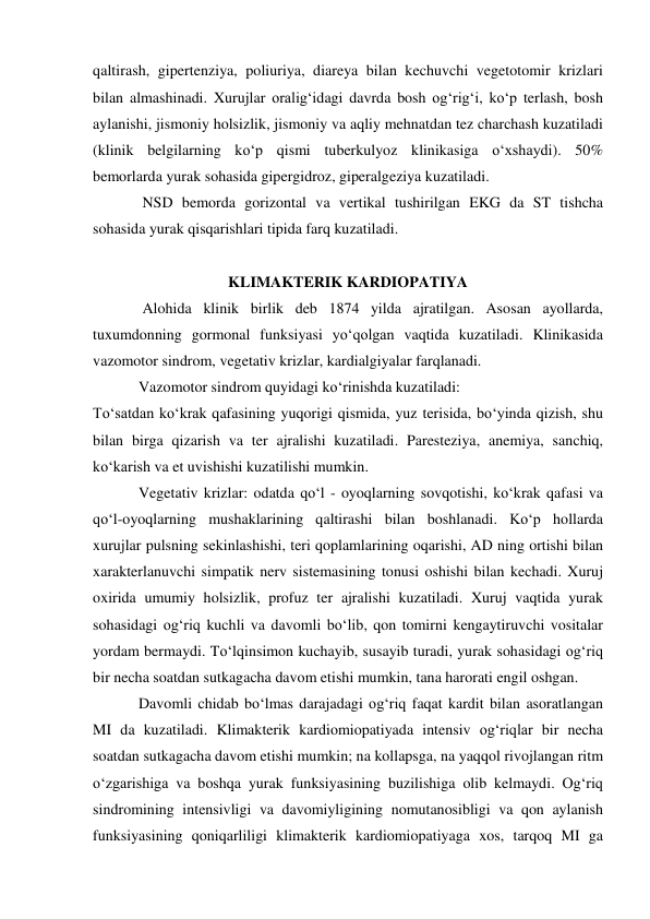 qaltirash, gipertenziya, poliuriya, diareya bilan kechuvchi vegetotomir krizlari 
bilan almashinadi. Xurujlar oralig‘idagi davrda bosh og‘rig‘i, ko‘p terlash, bosh 
aylanishi, jismoniy holsizlik, jismoniy va aqliy mehnatdan tez charchash kuzatiladi 
(klinik belgilarning ko‘p qismi tuberkulyoz klinikasiga o‘xshaydi). 50% 
bemorlarda yurak sohasida gipergidroz, giperalgeziya kuzatiladi. 
             NSD bemorda gorizontal va vertikal tushirilgan EKG da ST tishcha 
sohasida yurak qisqarishlari tipida farq kuzatiladi. 
 
KLIMAKTERIK KARDIOPATIYA 
             Alohida klinik birlik deb 1874 yilda ajratilgan. Asosan ayollarda, 
tuxumdonning gormonal funksiyasi yo‘qolgan vaqtida kuzatiladi. Klinikasida 
vazomotor sindrom, vegetativ krizlar, kardialgiyalar farqlanadi. 
            Vazomotor sindrom quyidagi ko‘rinishda kuzatiladi: 
To‘satdan ko‘krak qafasining yuqorigi qismida, yuz terisida, bo‘yinda qizish, shu 
bilan birga qizarish va ter ajralishi kuzatiladi. Paresteziya, anemiya, sanchiq, 
ko‘karish va et uvishishi kuzatilishi mumkin. 
            Vegetativ krizlar: odatda qo‘l - oyoqlarning sovqotishi, ko‘krak qafasi va 
qo‘l-oyoqlarning mushaklarining qaltirashi bilan boshlanadi. Ko‘p hollarda 
xurujlar pulsning sekinlashishi, teri qoplamlarining oqarishi, AD ning ortishi bilan 
xarakterlanuvchi simpatik nerv sistemasining tonusi oshishi bilan kechadi. Xuruj 
oxirida umumiy holsizlik, profuz ter ajralishi kuzatiladi. Xuruj vaqtida yurak 
sohasidagi og‘riq kuchli va davomli bo‘lib, qon tomirni kengaytiruvchi vositalar 
yordam bermaydi. To‘lqinsimon kuchayib, susayib turadi, yurak sohasidagi og‘riq 
bir necha soatdan sutkagacha davom etishi mumkin, tana harorati engil oshgan.  
            Davomli chidab bo‘lmas darajadagi og‘riq faqat kardit bilan asoratlangan 
MI da kuzatiladi. Klimakterik kardiomiopatiyada intensiv og‘riqlar bir necha 
soatdan sutkagacha davom etishi mumkin; na kollapsga, na yaqqol rivojlangan ritm 
o‘zgarishiga va boshqa yurak funksiyasining buzilishiga olib kelmaydi. Og‘riq 
sindromining intensivligi va davomiyligining nomutanosibligi va qon aylanish 
funksiyasining qoniqarliligi klimakterik kardiomiopatiyaga xos, tarqoq MI ga 
