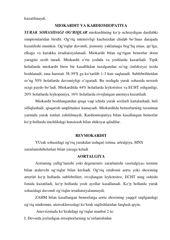 kuzatilmaydi. 
MIOKARDIT VA KARDIOMIOPATIYA 
YURAK SOHASIDAGI OG‘RIQLAR miokarditning ko‘p uchraydigan dastlabki 
simptomlaridan biridir. Og‘riq intensivligi kuchsizdan chidab bo‘lmas darajada 
kuzatilishi mumkin. Og‘riqlar davomli, jismoniy yuklamaga bog‘liq emas, qo‘lga, 
elkaga va kurakka irradiatsiyalanadi. Miokardit bilan og‘rigan bemorlar doim 
yuragini sezib turadi. Miokardit o‘rta yoshda va yoshlarda kuzatiladi. Tipik 
holatlarda miokardit biror bir kasallikdan tuzalgandan so‘ng (infeksiya) tezda 
boshlanadi, tana harorati 38-39oS ga ko‘tarilib 1-3 kun saqlanadi. Subfebrilitetdan 
so‘ng 50% holatlarda davomiyligi o‘zgaradi. Bu oraliqda yurak sohasida noxush 
sezgi paydo bo‘ladi. Miokarditda 44% holatlarda leykotsitoz va ECHT oshganligi, 
20% holatlarda leykopeniya, 16% holatlarda rivojlangan anemiya kuzatiladi.    
           Miokardit boshlangandan qisqa vaqt ichida yurak sezilarli kattalashadi, beli 
silliqlashadi, qisqarish amplitudasi kamayadi. Miokarditda bemorlarning taxminan 
yarmida yurak tonlari eshitilmaydi. Kardiomiopatiya bilan kasallangan bemorlar 
ko‘p hollarda tinchlikdagi hansirash bilan shikoyat qiladilar. 
 
REVMOKARDIT 
           YUrak sohasidagi og‘riq yurakdan tashqari isitma, artralgiya, MNS 
zararlanishiholatlari bilan yuzaga keladi 
AORTALGIYA 
           Aortaning yallig‘lanishi yoki degenerativ zararlanishi «aortalgiya» termini 
bilan ataluvchi og‘riqlar bilan kechadi. Og‘riq sindromi aorta yoki shoxining 
arteriiti ko‘p hollarda subfebrilitet, rivojlangan leykotsitoz, ECHT ning oshishi 
fonida kuzatiladi, ko‘p hollarda yosh ayollar kasallanadi. Ko‘p hollarda yurak 
sohasidagi davomli og‘riqlar irradiatsiyalanmaydi. 
           ZAHM bilan kasallangan bemorlarga aorta shoxining yaqqol siqilgandagi 
og‘riq sindromni, aterosklerozdagi ko‘krak siqilishlaridan farqlash qiyin. 
            Anevrizmada ko‘krakdagi og‘riqlar manbai 2 ta: 
I. Devorda joylashgan retseptorlarning ta’sirlanishidan 
