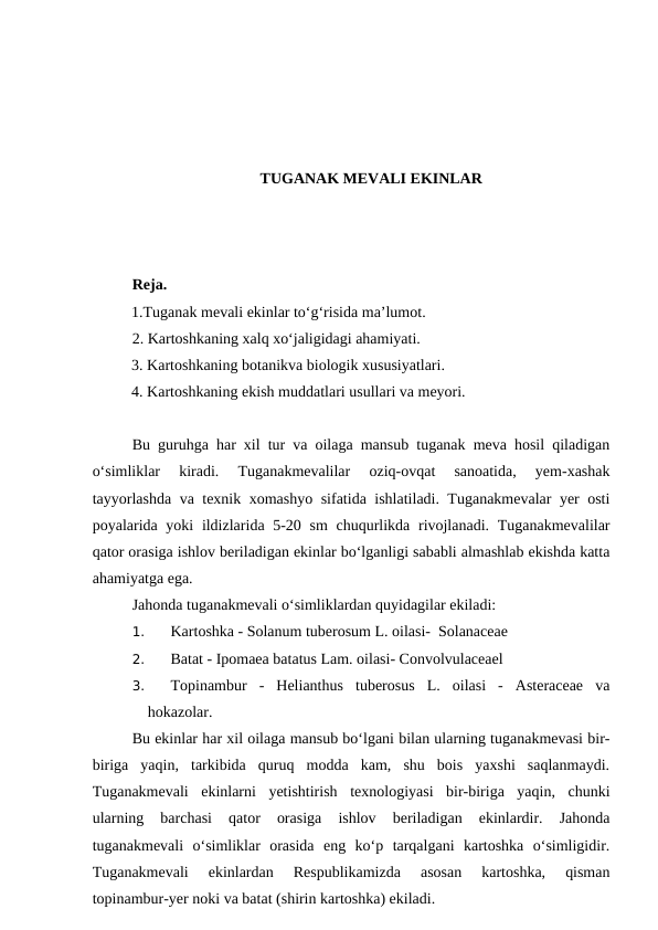 TUGANAK MEVALI EKINLAR
Reja.
1.Tuganak mevali ekinlar to‘g‘risida ma’lumot. 
2. Kartoshkaning xalq xo‘jaligidagi ahamiyati.
3. Kartoshkaning botanikva biologik xususiyatlari.
4. Kartoshkaning ekish muddatlari usullari va meyori. 
Bu guruhga har xil tur va oilaga mansub tuganak meva hosil qiladigan
o‘simliklar  kiradi.  Tuganakmevalilar  oziq-ovqat  sanoatida,  yem-xashak
tayyorlashda va texnik xomashyo sifatida ishlatiladi. Tuganakmevalar yer osti
poyalarida yoki  ildizlarida 5-20 sm  chuqurlikda rivojlanadi. Tuganakmevalilar
qator orasiga ishlov beriladigan ekinlar bo‘lganligi sababli almashlab ekishda katta
ahamiyatga ega.
Jahonda tuganakmevali o‘simliklardan quyidagilar ekiladi:
1. 
Kartoshka - Solanum tuberosum L. oilasi-  Solanaceae
2. 
Batat - Ipomaea batatus Lam. oilasi- Convolvulaceael
3. 
Topinambur  -  Helianthus  tuberosus  L.  oilasi  -  Asteraceae  va
hokazolar.
Bu ekinlar har xil oilaga mansub bo‘lgani bilan ularning tuganakmevasi bir-
biriga  yaqin,  tarkibida  quruq  modda  kam,  shu  bois  yaxshi  saqlanmaydi.
Tuganakmevali  ekinlarni  yetishtirish  texnologiyasi  bir-biriga  yaqin,  chunki
ularning  barchasi  qator  orasiga  ishlov  beriladigan  ekinlardir.  Jahonda
tuganakmevali  o‘simliklar  orasida  eng  ko‘p  tarqalgani  kartoshka  o‘simligidir.
Tuganakmevali  ekinlardan  Respublikamizda  asosan  kartoshka,  qisman
topinambur-yer noki va batat (shirin kartoshka) ekiladi.  
