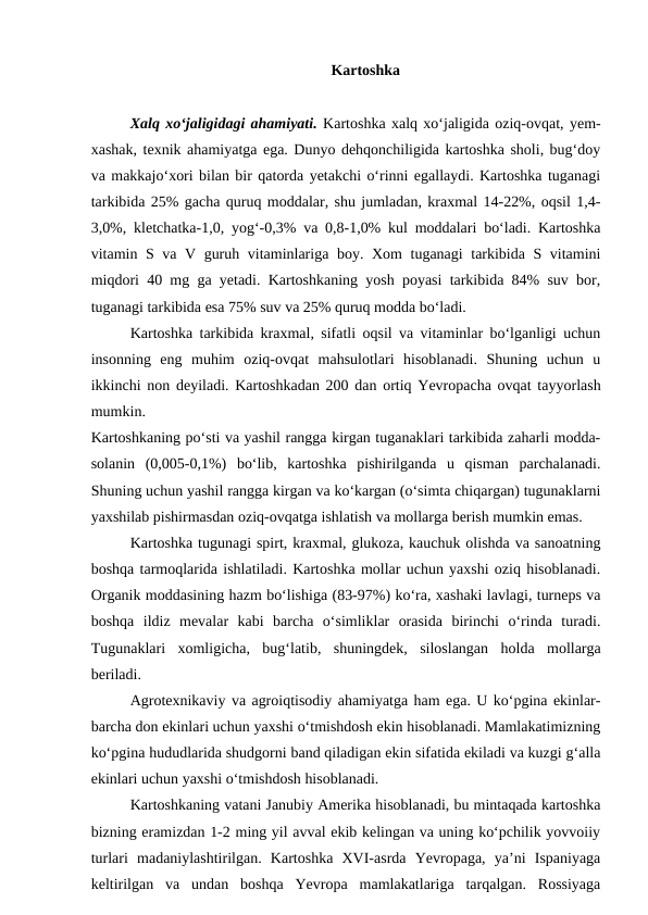 Kartoshka 
Xalq xo‘jaligidagi ahamiyati. Kartoshka xalq xo‘jaligida oziq-ovqat, yem-
xashak, texnik ahamiyatga ega. Dunyo dehqonchiligida kartoshka sholi, bug‘doy
va makkajo‘xori bilan bir qatorda yetakchi o‘rinni egallaydi. Kartoshka tuganagi
tarkibida 25% gacha quruq moddalar, shu jumladan, kraxmal 14-22%, oqsil 1,4-
3,0%, kletchatka-1,0, yog‘-0,3% va 0,8-1,0% kul moddalari bo‘ladi. Kartoshka
vitamin S va V guruh vitaminlariga boy. Xom tuganagi tarkibida S vitamini
miqdori 40 mg ga yetadi. Kartoshkaning yosh poyasi tarkibida 84% suv bor,
tuganagi tarkibida esa 75% suv va 25% quruq modda bo‘ladi. 
Kartoshka tarkibida kraxmal, sifatli oqsil va vitaminlar bo‘lganligi uchun
insonning  eng  muhim  oziq-ovqat  mahsulotlari  hisoblanadi.  Shuning  uchun  u
ikkinchi non deyiladi. Kartoshkadan 200 dan ortiq Yevropacha ovqat tayyorlash
mumkin. 
Kartoshkaning po‘sti va yashil rangga kirgan tuganaklari tarkibida zaharli modda-
solanin  (0,005-0,1%)  bo‘lib,  kartoshka  pishirilganda  u  qisman  parchalanadi.
Shuning uchun yashil rangga kirgan va ko‘kargan (o‘simta chiqargan) tugunaklarni
yaxshilab pishirmasdan oziq-ovqatga ishlatish va mollarga berish mumkin emas. 
Kartoshka tugunagi spirt, kraxmal, glukoza, kauchuk olishda va sanoatning
boshqa tarmoqlarida ishlatiladi. Kartoshka mollar uchun yaxshi oziq hisoblanadi.
Organik moddasining hazm bo‘lishiga (83-97%) ko‘ra, xashaki lavlagi, turneps va
boshqa  ildiz  mevalar  kabi  barcha  o‘simliklar  orasida  birinchi  o‘rinda  turadi.
Tugunaklari  xomligicha,  bug‘latib,  shuningdek,  siloslangan  holda  mollarga
beriladi.
Agrotexnikaviy va agroiqtisodiy ahamiyatga ham ega. U ko‘pgina ekinlar-
barcha don ekinlari uchun yaxshi o‘tmishdosh ekin hisoblanadi. Mamlakatimizning
ko‘pgina hududlarida shudgorni band qiladigan ekin sifatida ekiladi va kuzgi g‘alla
ekinlari uchun yaxshi o‘tmishdosh hisoblanadi.
Kartoshkaning vatani Janubiy Amerika hisoblanadi, bu mintaqada kartoshka
bizning eramizdan 1-2 ming yil avval ekib kelingan va uning ko‘pchilik yovvoiiy
turlari  madaniylashtirilgan.  Kartoshka  XVI-asrda  Yevropaga,  ya’ni  Ispaniyaga
keltirilgan  va  undan  boshqa  Yevropa  mamlakatlariga  tarqalgan.  Rossiyaga
